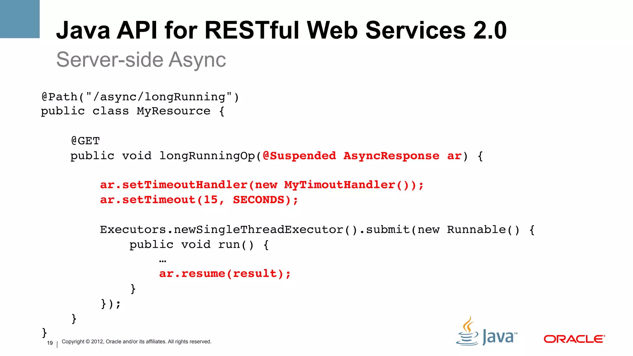 Java API for RESTful Web Services 2.0
     Server-side Async
@Path("/async/longRunning")!
public class MyResource {    !
!
    @GET!
    public void longRunningOp(@Suspended AsyncResponse ar) {!
!
        ar.setTimeoutHandler(new MyTimoutHandler());#
        ar.setTimeout(15, SECONDS);#
!
        Executors.newSingleThreadExecutor().submit(new Runnable() {!
             public void run() { !
                 …!
                 ar.resume(result);#
             }!
        });!
    }!
}!
19   Copyright © 2012, Oracle and/or its affiliates. All rights reserved.
 