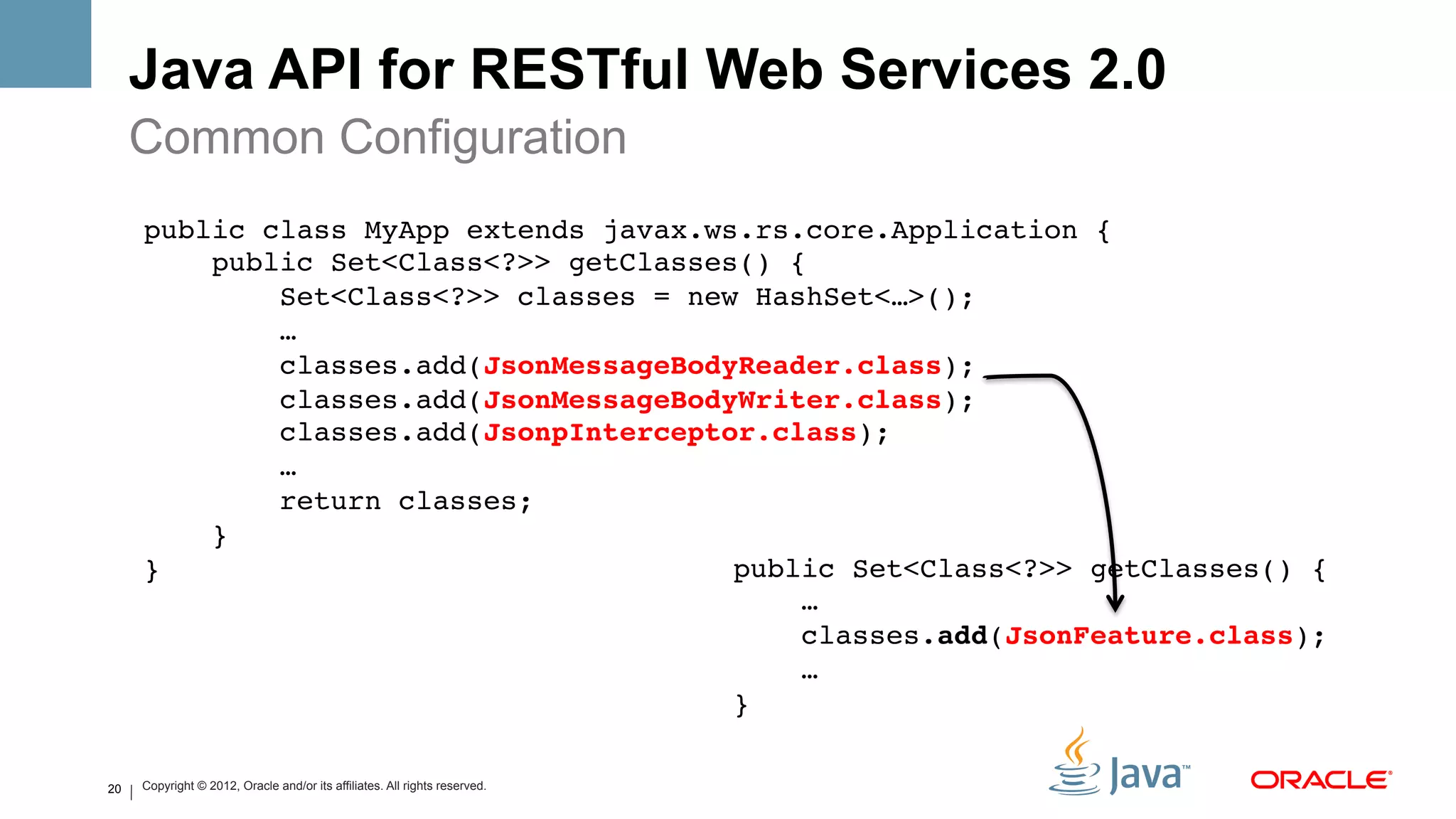 Java API for RESTful Web Services 2.0
     Common Configuration
     public class MyApp extends javax.ws.rs.core.Application {!
         public Set<Class<?>> getClasses() {!
             Set<Class<?>> classes = new HashSet<…>();!
             …!
             classes.add(JsonMessageBodyReader.class);!
             classes.add(JsonMessageBodyWriter.class);!
             classes.add(JsonpInterceptor.class);!
             …!
             return classes;!
         }!
     }!                                 public Set<Class<?>> getClasses() {!
                                            …!
                                            classes.add(JsonFeature.class);!
                                            …!
                                        }!

20   Copyright © 2012, Oracle and/or its affiliates. All rights reserved.
 
