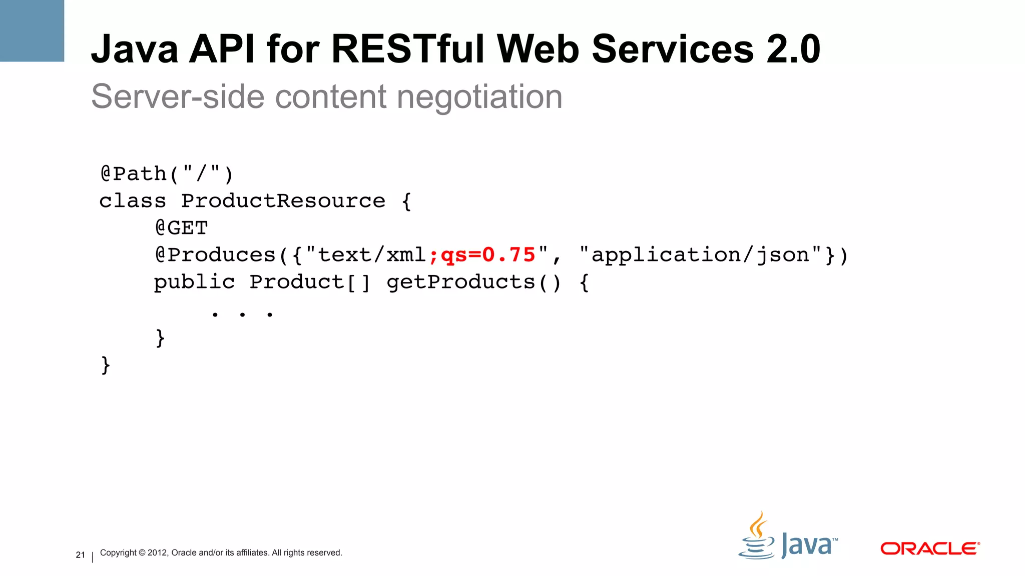 Java API for RESTful Web Services 2.0
     Server-side content negotiation

     @Path("/") 
     class ProductResource {!
         @GET 
         @Produces({"text/xml;qs=0.75", "application/json"}) 
         public Product[] getProducts() { 
             . . . 
         } 
     }!




21   Copyright © 2012, Oracle and/or its affiliates. All rights reserved.
 