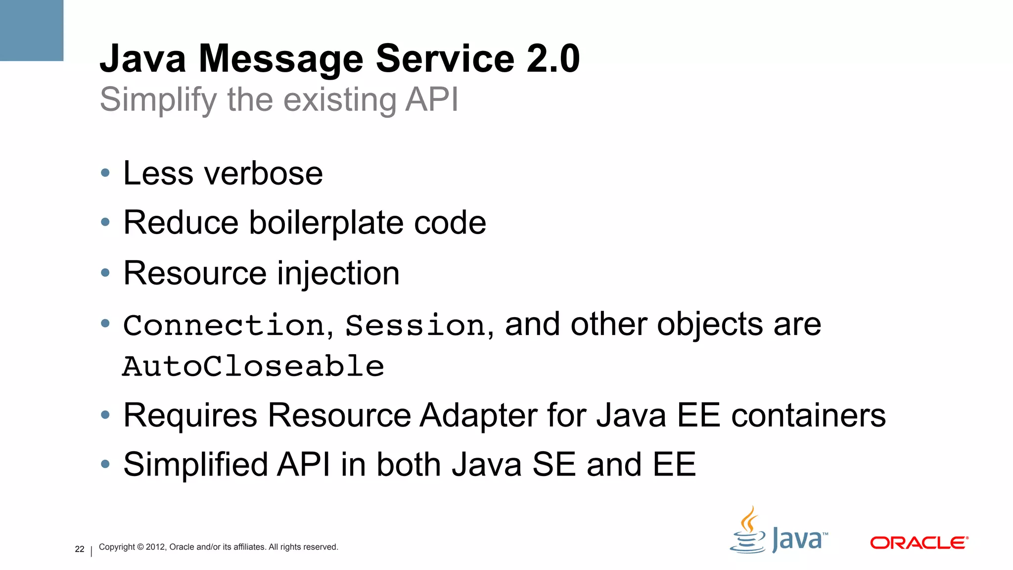 Java Message Service 2.0
     Simplify the existing API

     •  Less verbose
     •  Reduce boilerplate code
     •  Resource injection
     •  Connection, Session, and other objects are
        AutoCloseable
     •  Requires Resource Adapter for Java EE containers
     •  Simplified API in both Java SE and EE

22   Copyright © 2012, Oracle and/or its affiliates. All rights reserved.
 