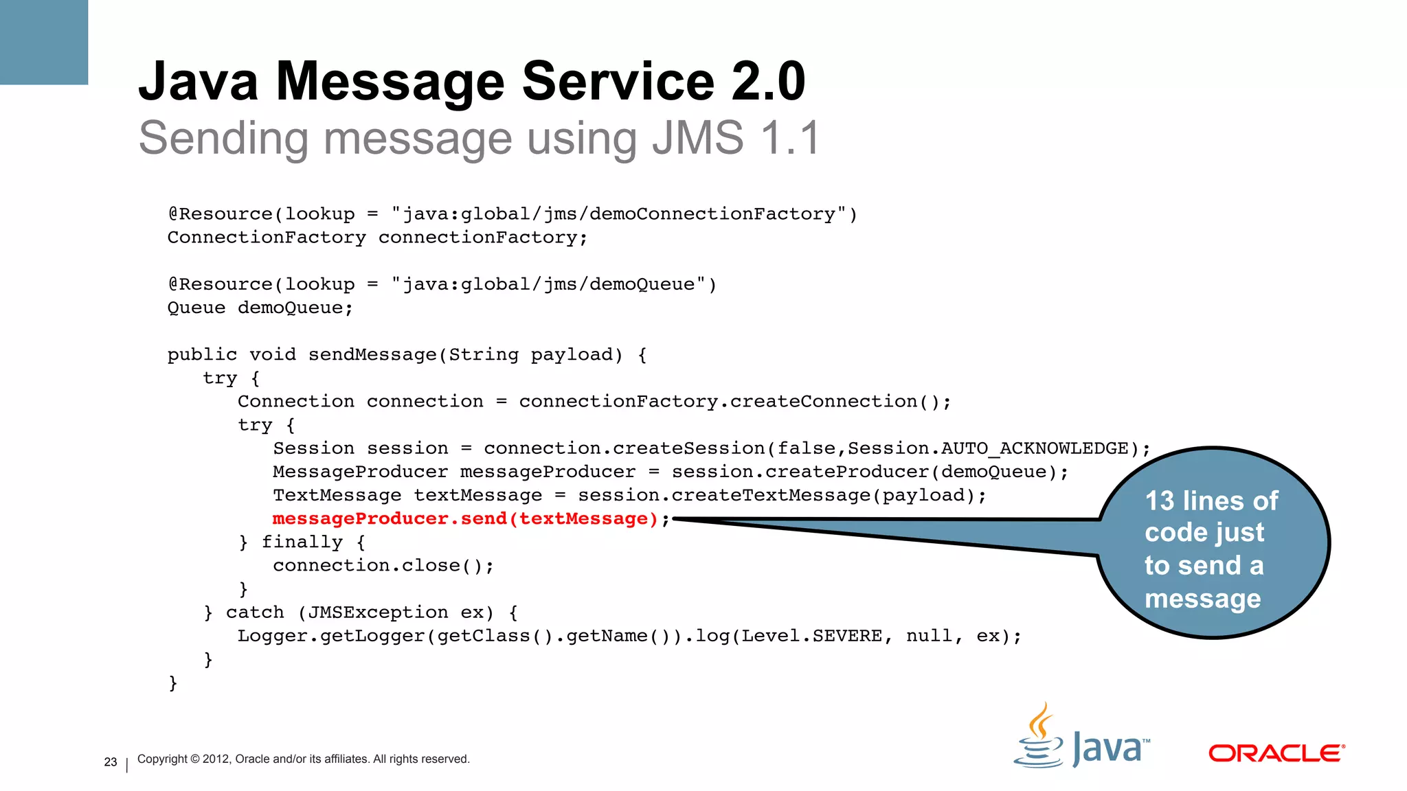 Java Message Service 2.0
     Sending message using JMS 1.1
           @Resource(lookup = "java:global/jms/demoConnectionFactory")!
           ConnectionFactory connectionFactory;!
                !
           @Resource(lookup = "java:global/jms/demoQueue")!
           Queue demoQueue;!
                !
           public void sendMessage(String payload) {!
               try {!
                  Connection connection = connectionFactory.createConnection();!
                  try {!
                      Session session = connection.createSession(false,Session.AUTO_ACKNOWLEDGE);!
                      MessageProducer messageProducer = session.createProducer(demoQueue);!
                      TextMessage textMessage = session.createTextMessage(payload);!            13 lines of
                      messageProducer.send(textMessage);#
                  } finally {!                                                                  code just
                      connection.close();!                                                      to send a
                  }!
               } catch (JMSException ex) {!
                                                                                                message
                  Logger.getLogger(getClass().getName()).log(Level.SEVERE, null, ex);!
               }!
           } !


23   Copyright © 2012, Oracle and/or its affiliates. All rights reserved.
 