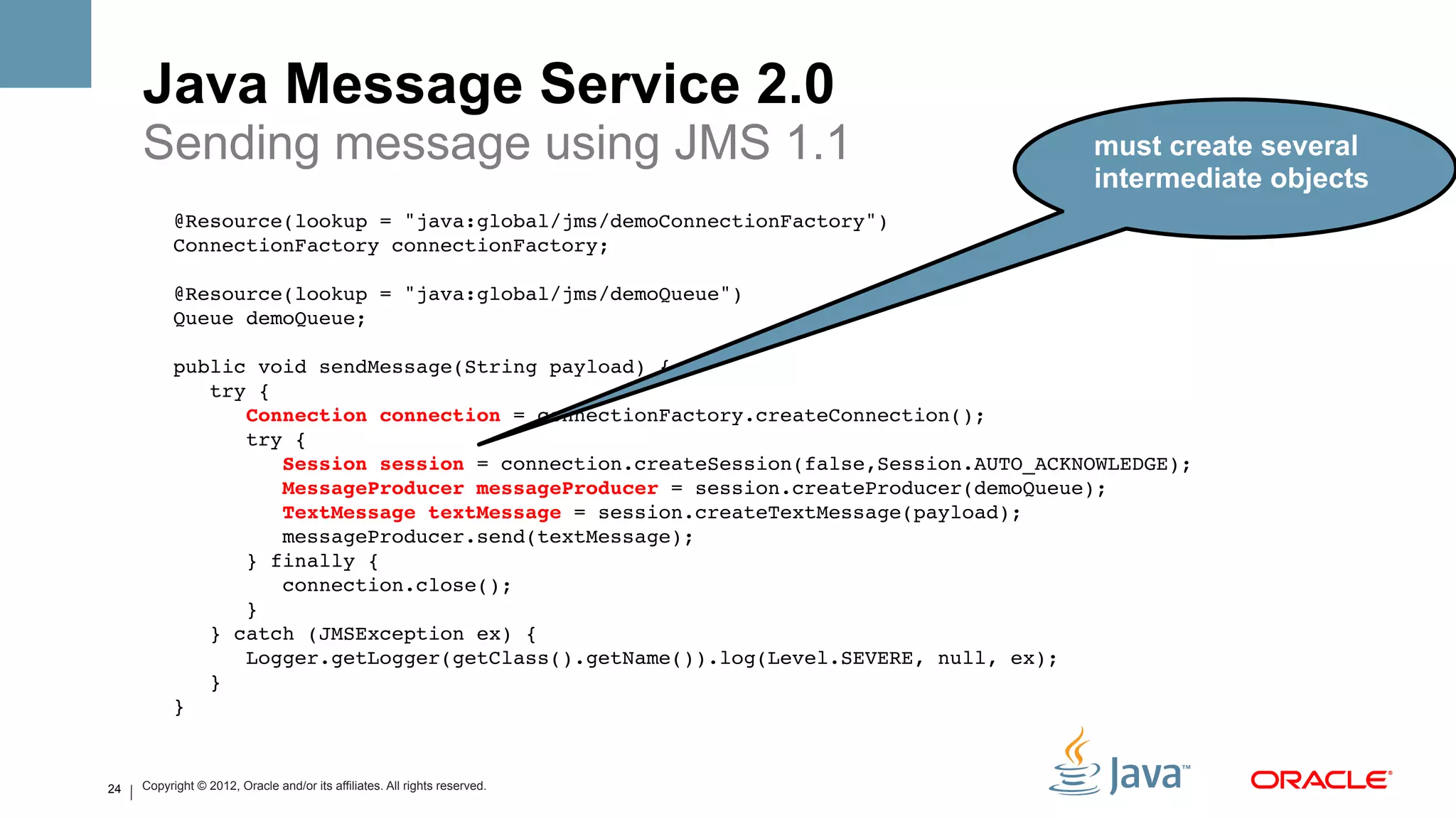 Java Message Service 2.0
     Sending message using JMS 1.1                                                      must create several
                                                                                        intermediate objects
           @Resource(lookup = "java:global/jms/demoConnectionFactory")!
           ConnectionFactory connectionFactory;!
                !
           @Resource(lookup = "java:global/jms/demoQueue")!
           Queue demoQueue;!
                !
           public void sendMessage(String payload) {!
               try {!
                  Connection connection = connectionFactory.createConnection();!
                  try {!
                      Session session = connection.createSession(false,Session.AUTO_ACKNOWLEDGE);!
                      MessageProducer messageProducer = session.createProducer(demoQueue);!
                      TextMessage textMessage = session.createTextMessage(payload);!
                      messageProducer.send(textMessage);!
                  } finally {!
                      connection.close();!
                  }!
               } catch (JMSException ex) {!
                  Logger.getLogger(getClass().getName()).log(Level.SEVERE, null, ex);!
               }!
           } !


24   Copyright © 2012, Oracle and/or its affiliates. All rights reserved.
 