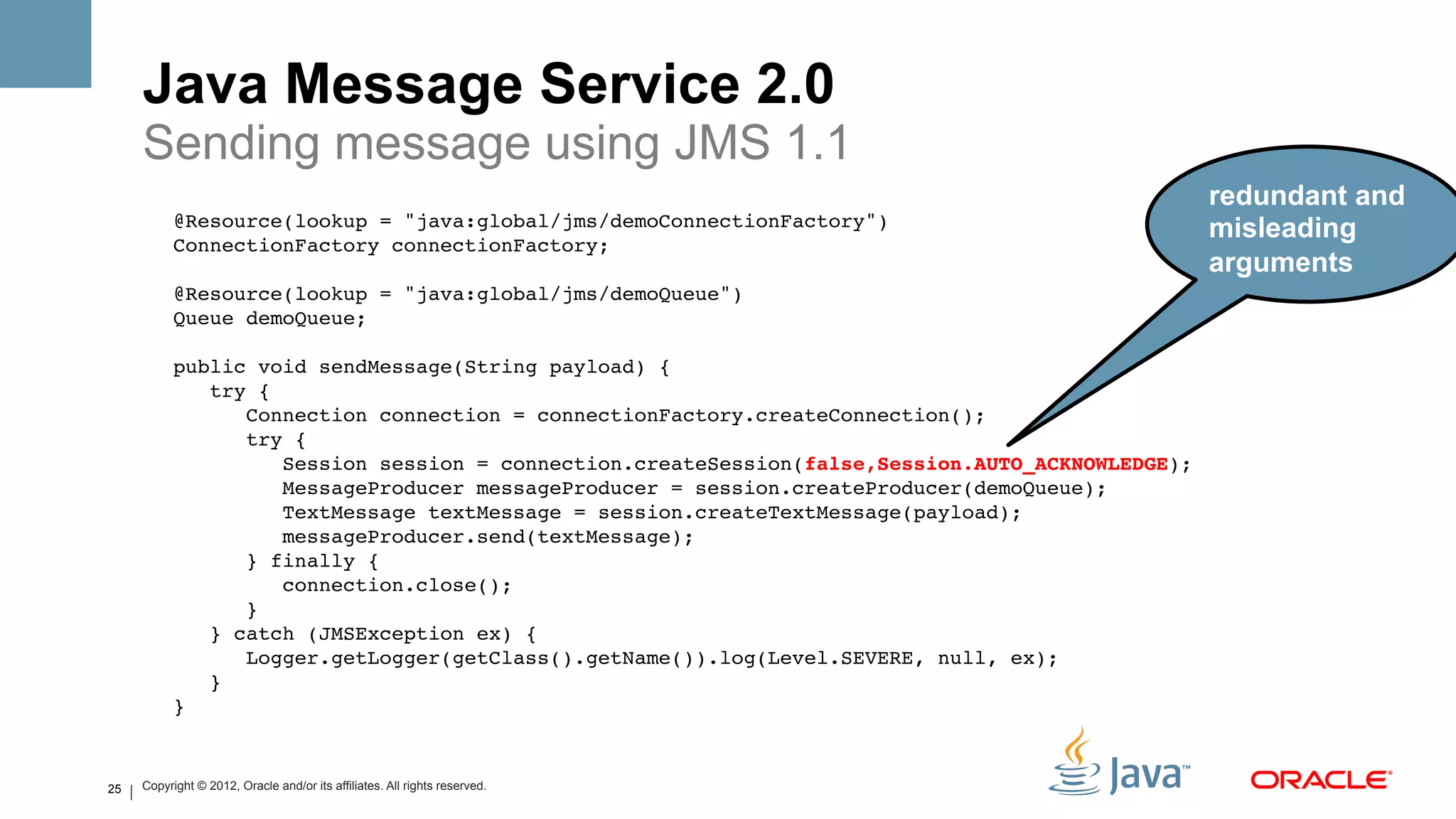 Java Message Service 2.0
     Sending message using JMS 1.1
                                                                                                redundant and
           @Resource(lookup = "java:global/jms/demoConnectionFactory")!
           ConnectionFactory connectionFactory;!
                                                                                                   misleading
                !                                                                                  arguments
           @Resource(lookup = "java:global/jms/demoQueue")!
           Queue demoQueue;!
                !
           public void sendMessage(String payload) {!
               try {!
                  Connection connection = connectionFactory.createConnection();!
                  try {!
                      Session session = connection.createSession(false,Session.AUTO_ACKNOWLEDGE);!
                      MessageProducer messageProducer = session.createProducer(demoQueue);!
                      TextMessage textMessage = session.createTextMessage(payload);!
                      messageProducer.send(textMessage);!
                  } finally {!
                      connection.close();!
                  }!
               } catch (JMSException ex) {!
                  Logger.getLogger(getClass().getName()).log(Level.SEVERE, null, ex);!
               }!
           } !


25   Copyright © 2012, Oracle and/or its affiliates. All rights reserved.
 