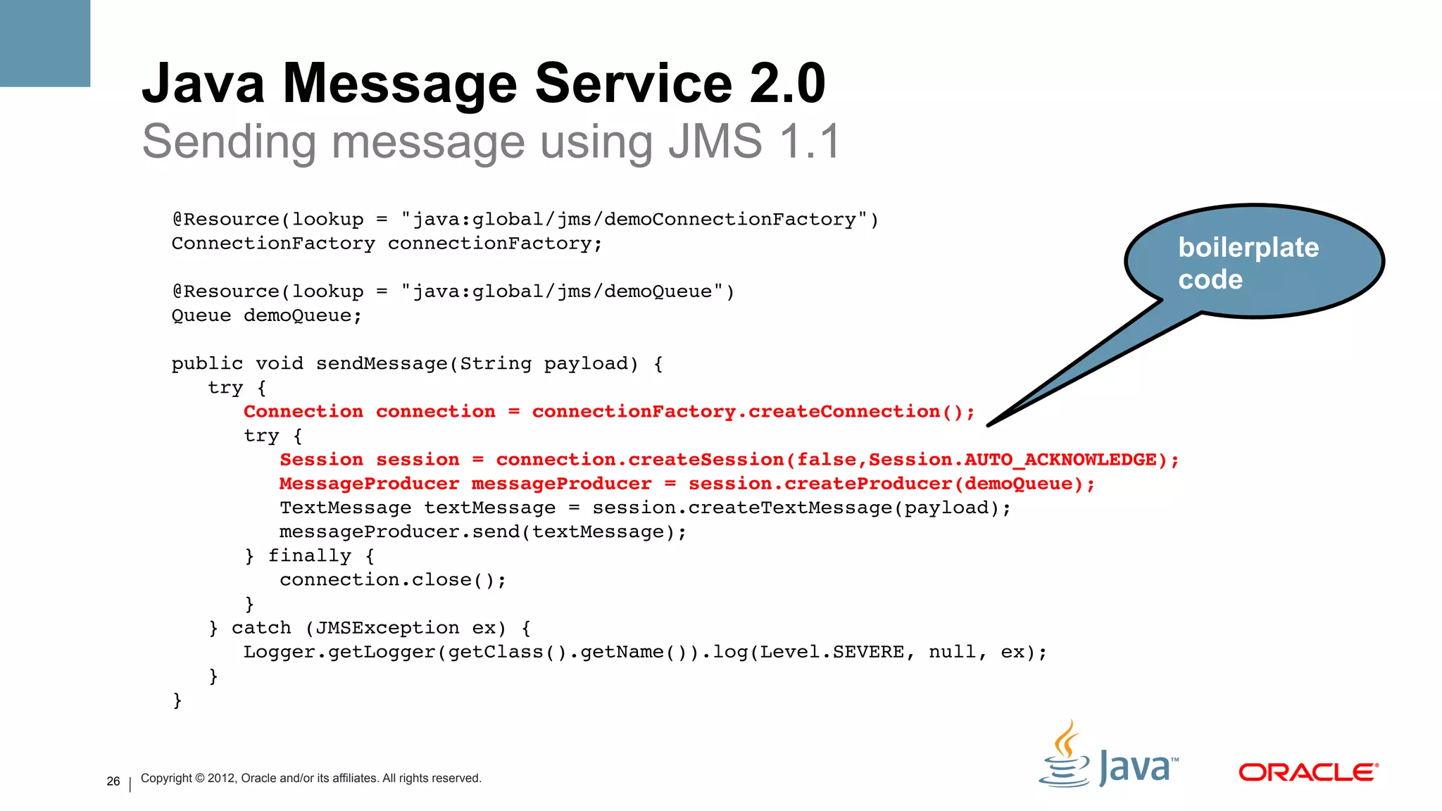 Java Message Service 2.0
     Sending message using JMS 1.1
           @Resource(lookup = "java:global/jms/demoConnectionFactory")!
           ConnectionFactory connectionFactory;!                                                 boilerplate
                !
           @Resource(lookup = "java:global/jms/demoQueue")!                                      code
           Queue demoQueue;!
                !
           public void sendMessage(String payload) {!
               try {!
                  Connection connection = connectionFactory.createConnection();#
                  try {!
                      Session session = connection.createSession(false,Session.AUTO_ACKNOWLEDGE);#
                      MessageProducer messageProducer = session.createProducer(demoQueue);#
                      TextMessage textMessage = session.createTextMessage(payload);!
                      messageProducer.send(textMessage);!
                  } finally {!
                      connection.close();!
                  }!
               } catch (JMSException ex) {!
                  Logger.getLogger(getClass().getName()).log(Level.SEVERE, null, ex);!
               }!
           } !


26   Copyright © 2012, Oracle and/or its affiliates. All rights reserved.
 