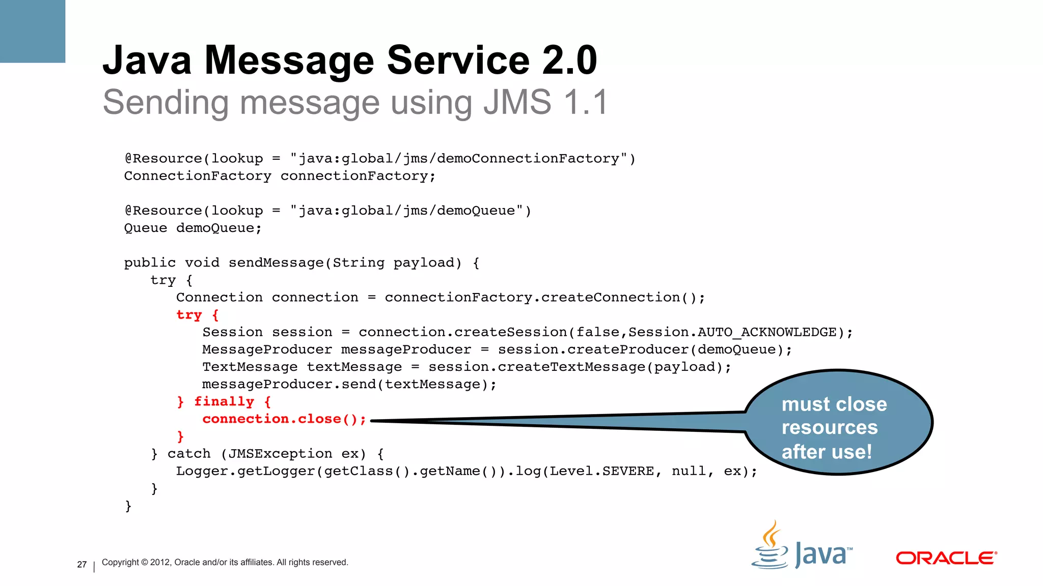 Java Message Service 2.0
     Sending message using JMS 1.1
           @Resource(lookup = "java:global/jms/demoConnectionFactory")!
           ConnectionFactory connectionFactory;!
                !
           @Resource(lookup = "java:global/jms/demoQueue")!
           Queue demoQueue;!
                !
           public void sendMessage(String payload) {!
               try {!
                  Connection connection = connectionFactory.createConnection();!
                  try {#
                      Session session = connection.createSession(false,Session.AUTO_ACKNOWLEDGE);!
                      MessageProducer messageProducer = session.createProducer(demoQueue);!
                      TextMessage textMessage = session.createTextMessage(payload);!
                      messageProducer.send(textMessage);!
                  } finally {#                                                           must close
                      connection.close();#
                  }#                                                                     resources
               } catch (JMSException ex) {!                                              after use!
                  Logger.getLogger(getClass().getName()).log(Level.SEVERE, null, ex);!
               }!
           } !


27   Copyright © 2012, Oracle and/or its affiliates. All rights reserved.
 
