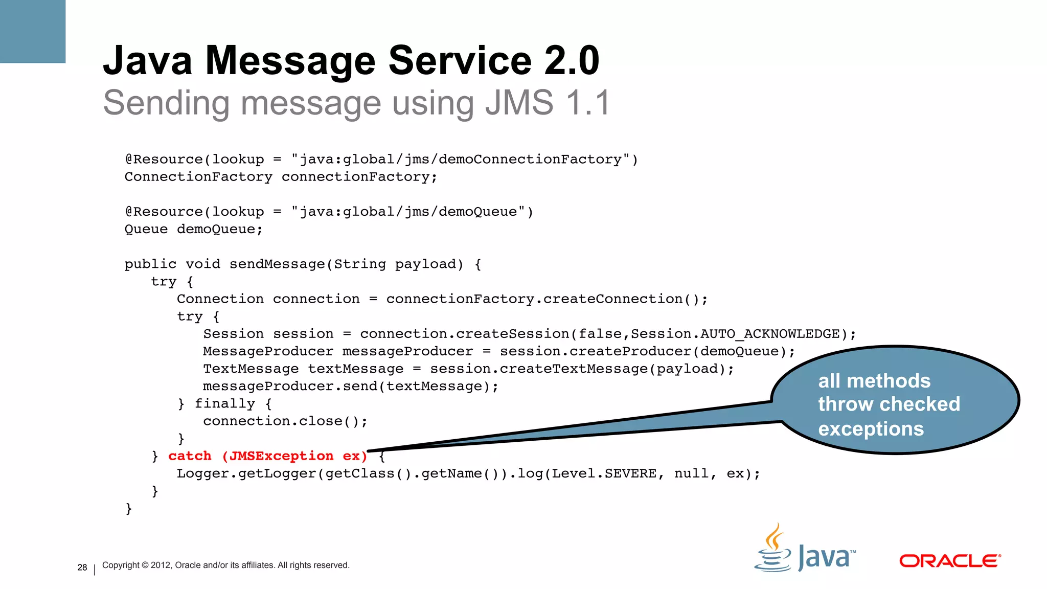 Java Message Service 2.0
     Sending message using JMS 1.1
           @Resource(lookup = "java:global/jms/demoConnectionFactory")!
           ConnectionFactory connectionFactory;!
                !
           @Resource(lookup = "java:global/jms/demoQueue")!
           Queue demoQueue;!
                !
           public void sendMessage(String payload) {!
               try {!
                  Connection connection = connectionFactory.createConnection();!
                  try {!
                      Session session = connection.createSession(false,Session.AUTO_ACKNOWLEDGE);!
                      MessageProducer messageProducer = session.createProducer(demoQueue);!
                      TextMessage textMessage = session.createTextMessage(payload);!
                      messageProducer.send(textMessage);!                                   all methods
                  } finally {!                                                              throw checked
                      connection.close();!
                  }!                                                                        exceptions
               } catch (JMSException ex) {!
                  Logger.getLogger(getClass().getName()).log(Level.SEVERE, null, ex);!
               }!
           } !


28   Copyright © 2012, Oracle and/or its affiliates. All rights reserved.
 