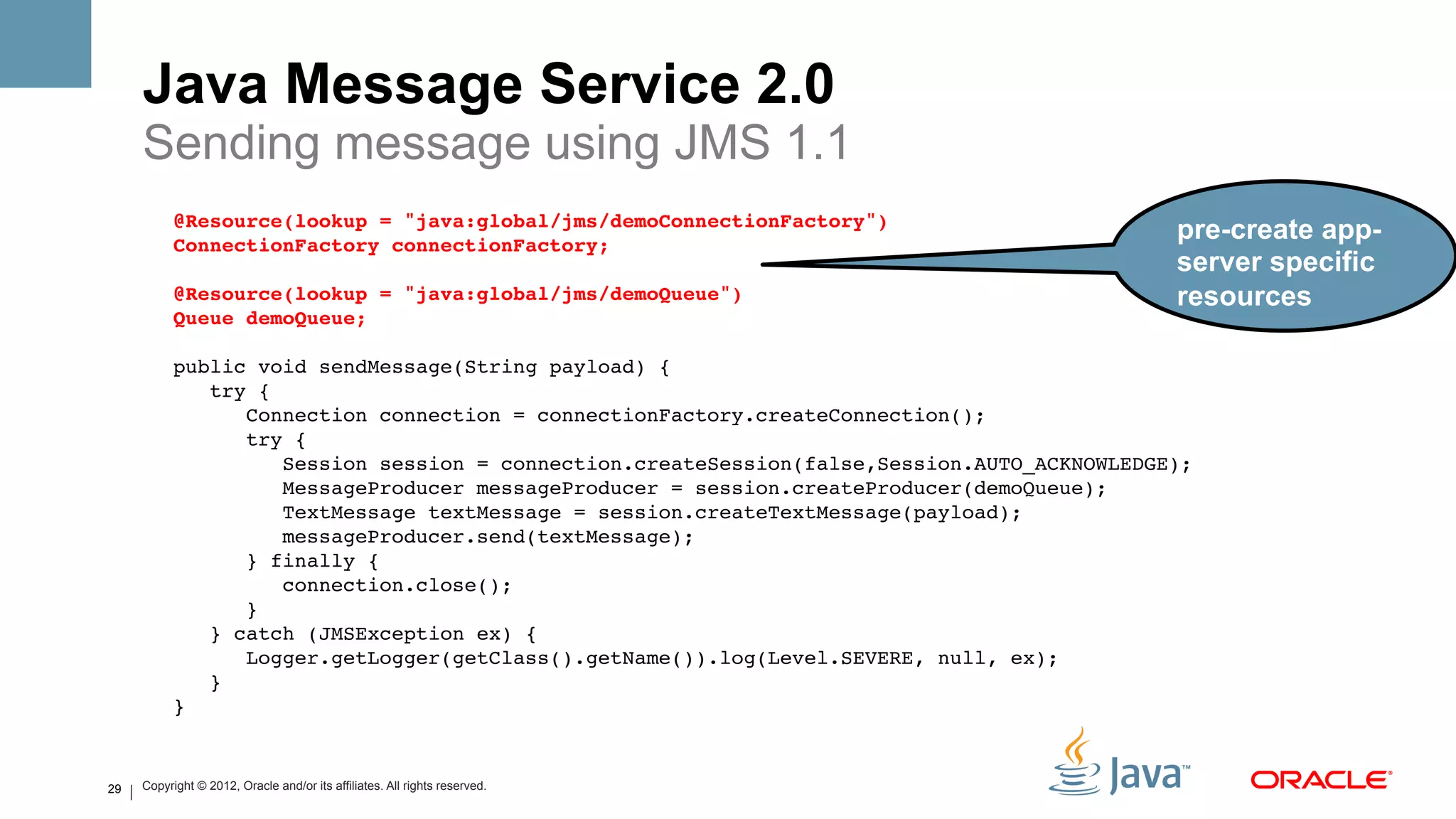 Java Message Service 2.0
     Sending message using JMS 1.1
           @Resource(lookup = "java:global/jms/demoConnectionFactory")#
           ConnectionFactory connectionFactory;#
                                                                                                pre-create app-
                #                                                                               server specific
           @Resource(lookup = "java:global/jms/demoQueue")#                                     resources
           Queue demoQueue;#
                !
           public void sendMessage(String payload) {!
               try {!
                  Connection connection = connectionFactory.createConnection();!
                  try {!
                      Session session = connection.createSession(false,Session.AUTO_ACKNOWLEDGE);!
                      MessageProducer messageProducer = session.createProducer(demoQueue);!
                      TextMessage textMessage = session.createTextMessage(payload);!
                      messageProducer.send(textMessage);!
                  } finally {!
                      connection.close();!
                  }!
               } catch (JMSException ex) {!
                  Logger.getLogger(getClass().getName()).log(Level.SEVERE, null, ex);!
               }!
           } !


29   Copyright © 2012, Oracle and/or its affiliates. All rights reserved.
 