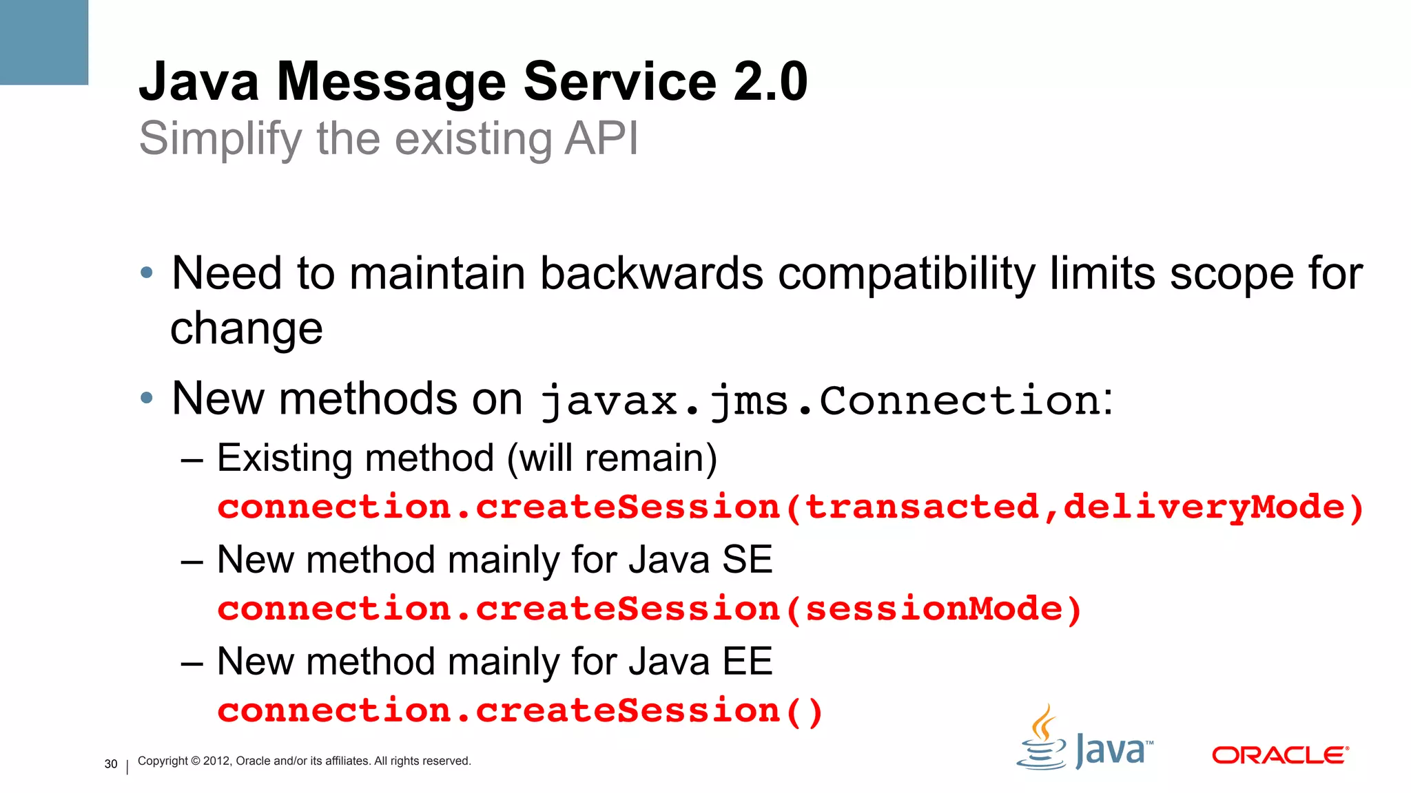 Java Message Service 2.0
     Simplify the existing API

     •  Need to maintain backwards compatibility limits scope for
        change
     •  New methods on javax.jms.Connection:
             –  Existing method (will remain)
                connection.createSession(transacted,deliveryMode)
                                                                #
             –  New method mainly for Java SE
                connection.createSession(sessionMode)!
             –  New method mainly for Java EE
                connection.createSession()#
30   Copyright © 2012, Oracle and/or its affiliates. All rights reserved.
 