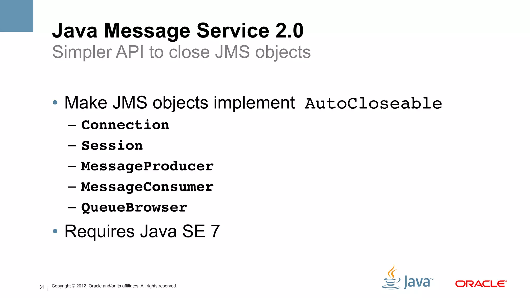 Java Message Service 2.0
     Simpler API to close JMS objects

     •  Make JMS objects implement AutoCloseable!
             –  Connection #
             –  Session #
             –  MessageProducer #
             –  MessageConsumer #
             –  QueueBrowser#
     •  Requires Java SE 7

31   Copyright © 2012, Oracle and/or its affiliates. All rights reserved.
 