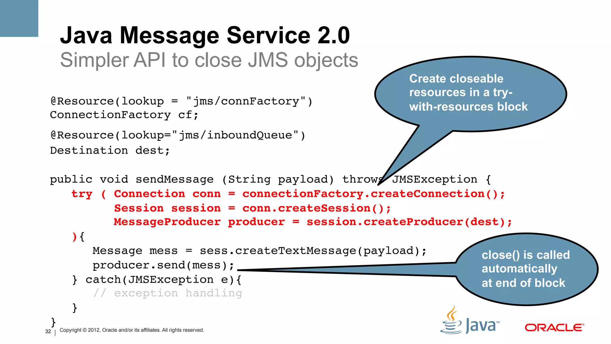 Java Message Service 2.0
     Simpler API to close JMS objects
                                                                            Create closeable
                                                                            resources in a try-
 @Resource(lookup = "jms/connFactory") 
                                                                            with-resources block
 ConnectionFactory cf; !
 @Resource(lookup="jms/inboundQueue")!
 Destination dest;!
  !
 public void sendMessage (String payload) throws JMSException {!
    try ( Connection conn = connectionFactory.createConnection(); #
          Session session = conn.createSession();#
          MessageProducer producer = session.createProducer(dest);#
    ){ !
       Message mess = sess.createTextMessage(payload); !      close() is called
       producer.send(mess); !                                 automatically
    } catch(JMSException e){ !                                at end of block
       // exception handling !
    } 
 }!
32   Copyright © 2012, Oracle and/or its affiliates. All rights reserved.
 