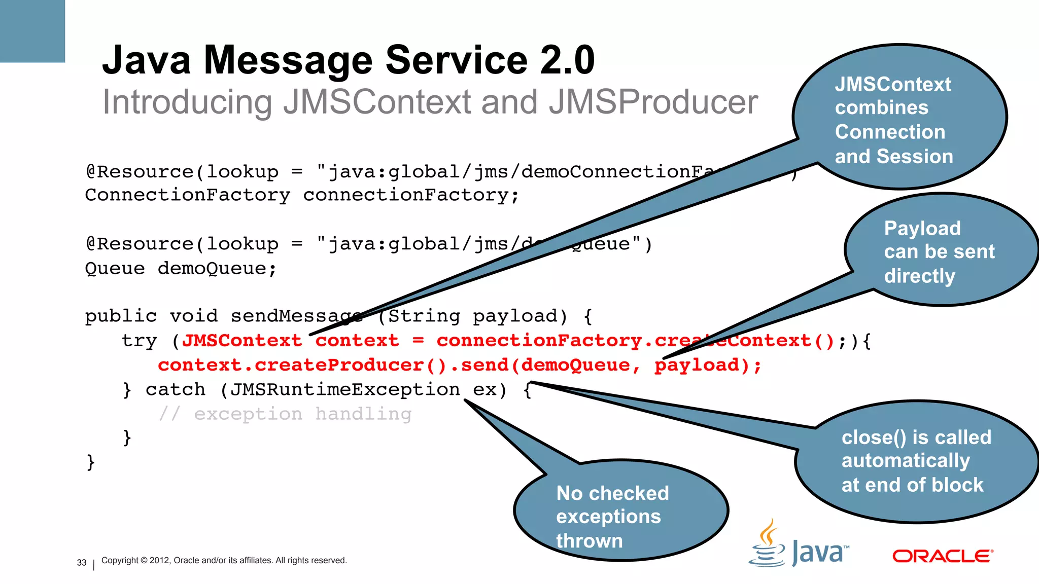 Java Message Service 2.0                                                            JMSContext
     Introducing JMSContext and JMSProducer                                              combines
                                                                                         Connection
                                                                                         and Session
 @Resource(lookup = "java:global/jms/demoConnectionFactory")!
 ConnectionFactory connectionFactory;   !
 !
                                                                    Payload
 @Resource(lookup = "java:global/jms/demoQueue")!                   can be sent
 Queue demoQueue;!                                                  directly
     !
 public void sendMessage (String payload) {!
    try (JMSContext context = connectionFactory.createContext();){!
       context.createProducer().send(demoQueue, payload);#
    } catch (JMSRuntimeException ex) {!
       // exception handling!
    }!                                                         close() is called
 }!                                                            automatically
                                        No checked             at end of block
                                                                            exceptions
                                                                            thrown
33   Copyright © 2012, Oracle and/or its affiliates. All rights reserved.
 