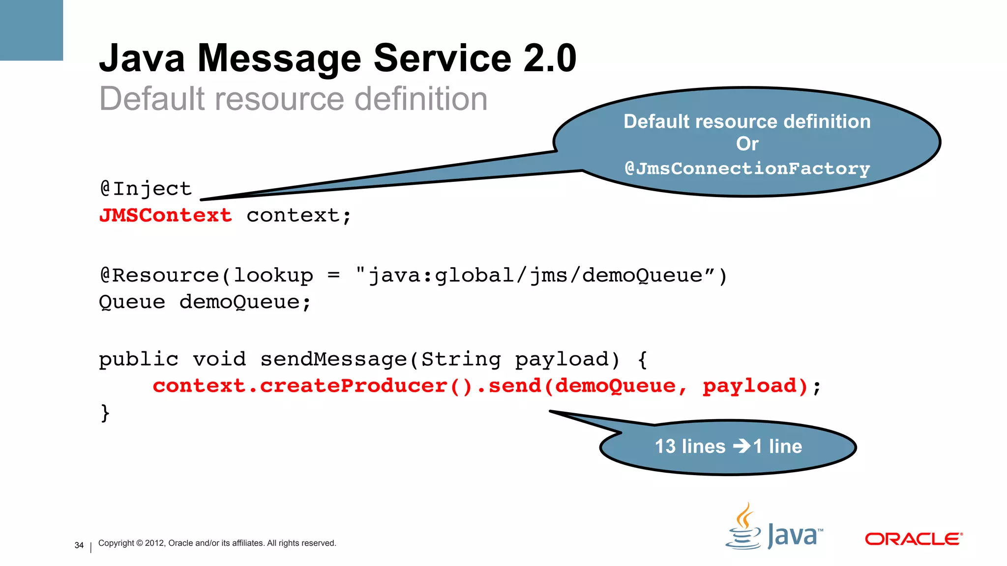 Java Message Service 2.0
     Default resource definition
                                                                            Default resource definition
                                                                                        Or
                                                                            @JmsConnectionFactory#
     @Inject 
     JMSContext context;!
     !
     @Resource(lookup = "java:global/jms/demoQueue”) 
     Queue demoQueue;!
     !
     public void sendMessage(String payload) {!
         context.createProducer().send(demoQueue, payload);!
     }!
                                                                               13 lines è1 line#



34   Copyright © 2012, Oracle and/or its affiliates. All rights reserved.
 