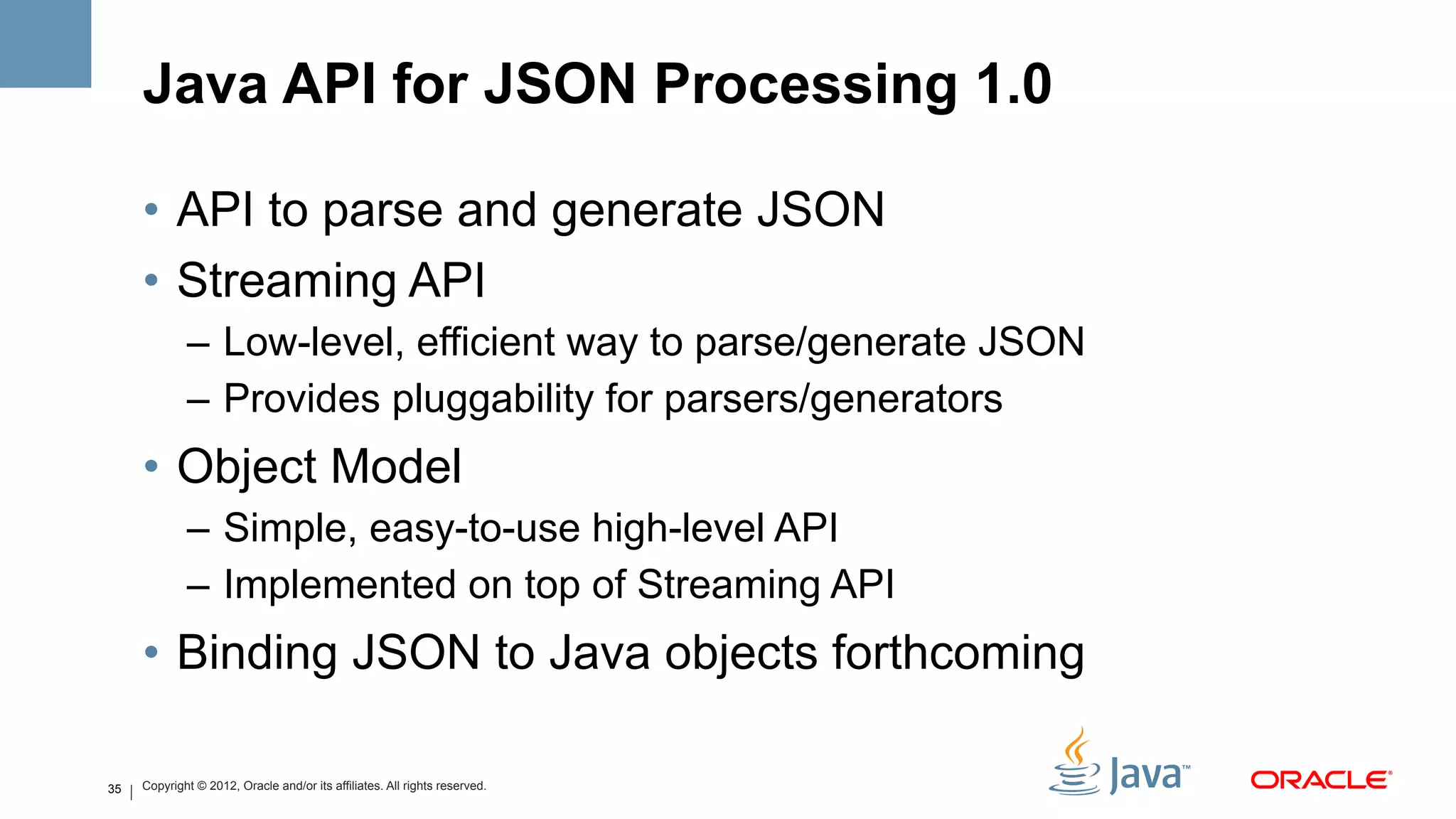 Java API for JSON Processing 1.0

     •  API to parse and generate JSON
     •  Streaming API
             –  Low-level, efficient way to parse/generate JSON
             –  Provides pluggability for parsers/generators
     •  Object Model
             –  Simple, easy-to-use high-level API
             –  Implemented on top of Streaming API
     •  Binding JSON to Java objects forthcoming

35   Copyright © 2012, Oracle and/or its affiliates. All rights reserved.
 