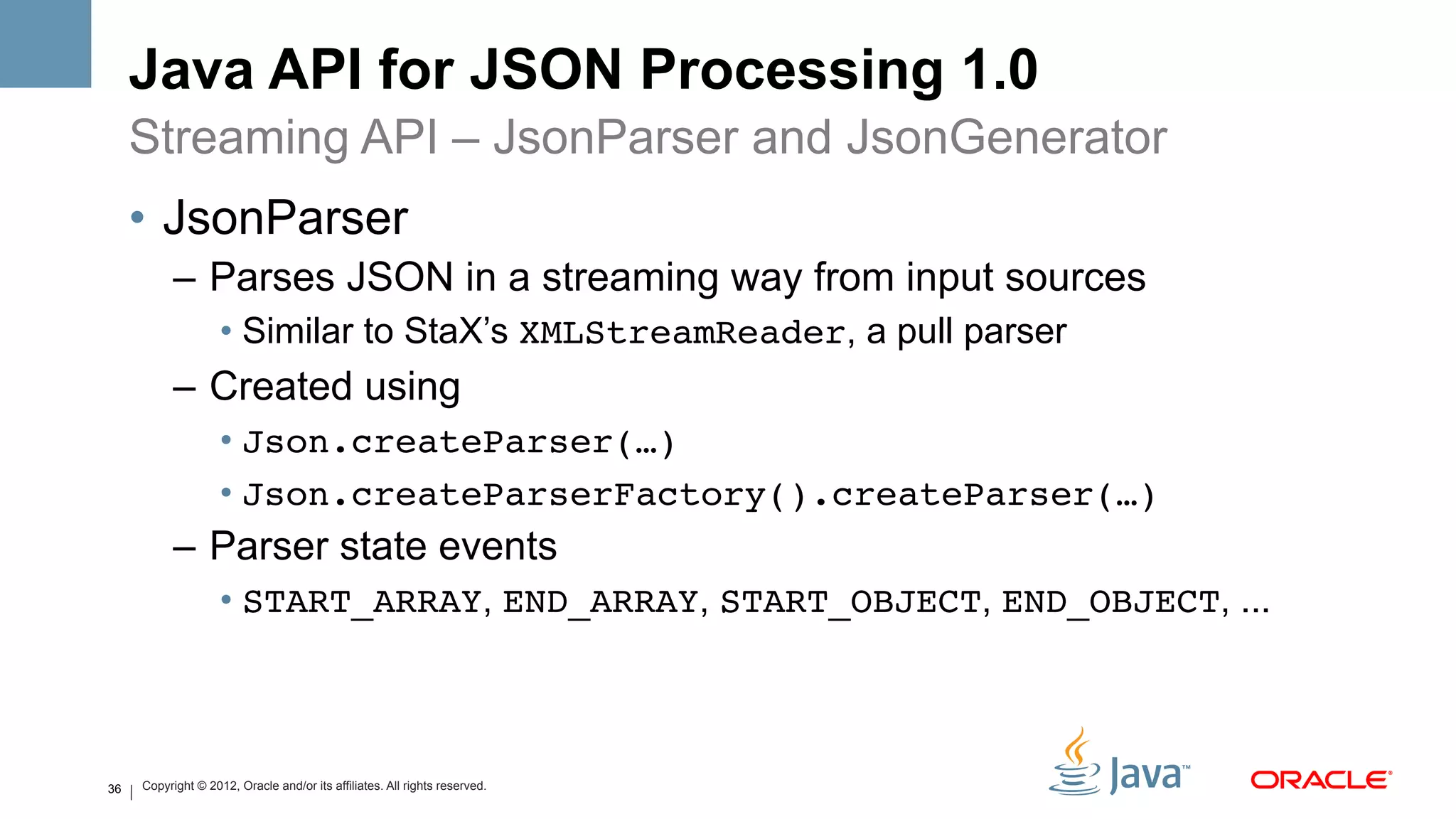 Java API for JSON Processing 1.0
     Streaming API – JsonParser and JsonGenerator
     •  JsonParser
           –  Parses JSON in a streaming way from input sources
                    •  Similar to StaX’s XMLStreamReader, a pull parser
           –  Created using
                    •  Json.createParser(…)!
                    •  Json.createParserFactory().createParser(…)!
           –  Parser state events
                    •  START_ARRAY, END_ARRAY, START_OBJECT, END_OBJECT, ...



36   Copyright © 2012, Oracle and/or its affiliates. All rights reserved.
 