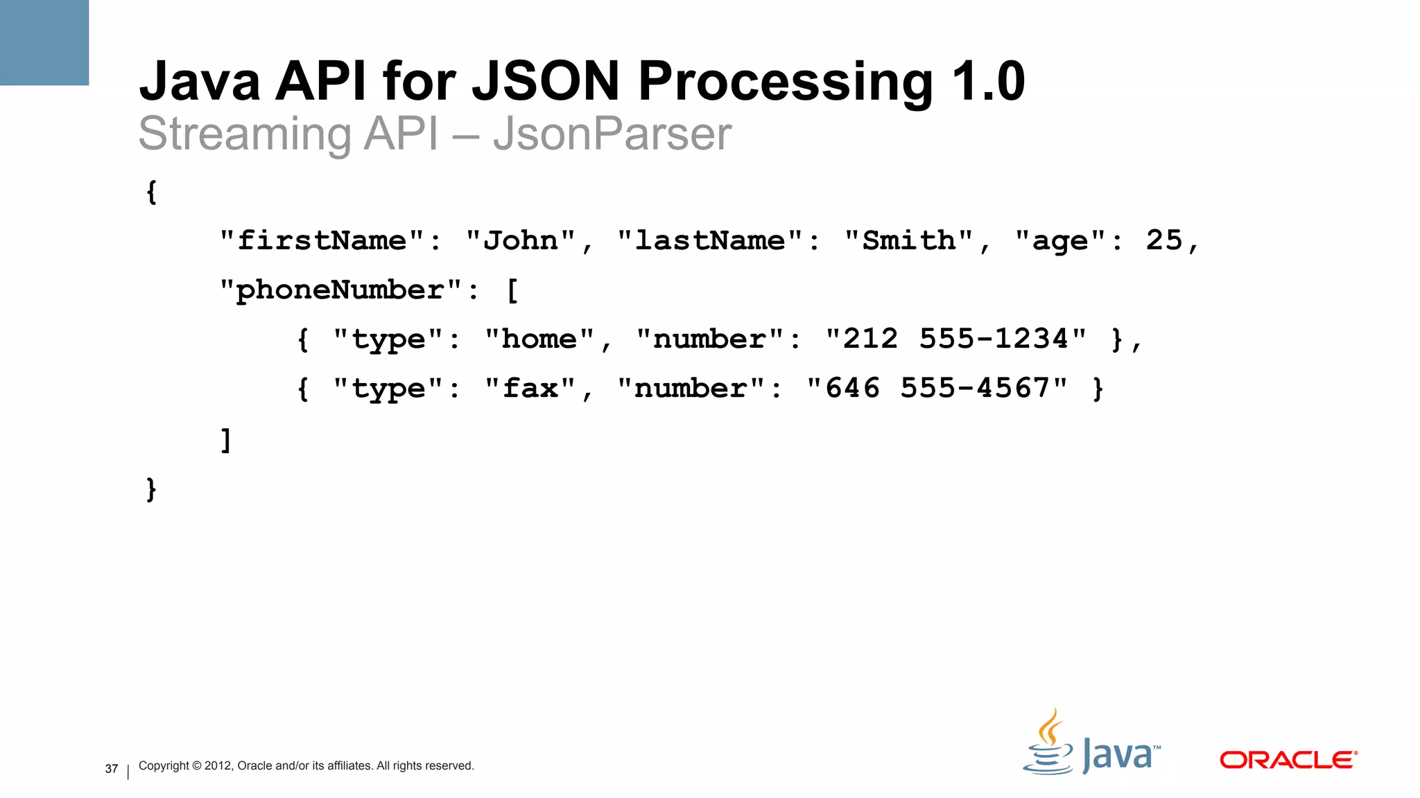Java API for JSON Processing 1.0
     Streaming API – JsonParser
     {
                     "firstName": "John", "lastName": "Smith", "age": 25,
                     "phoneNumber": [
                                    { "type": "home", "number": "212 555-1234" },
                                    { "type": "fax", "number": "646 555-4567" }
                     ]
     }




37   Copyright © 2012, Oracle and/or its affiliates. All rights reserved.
 