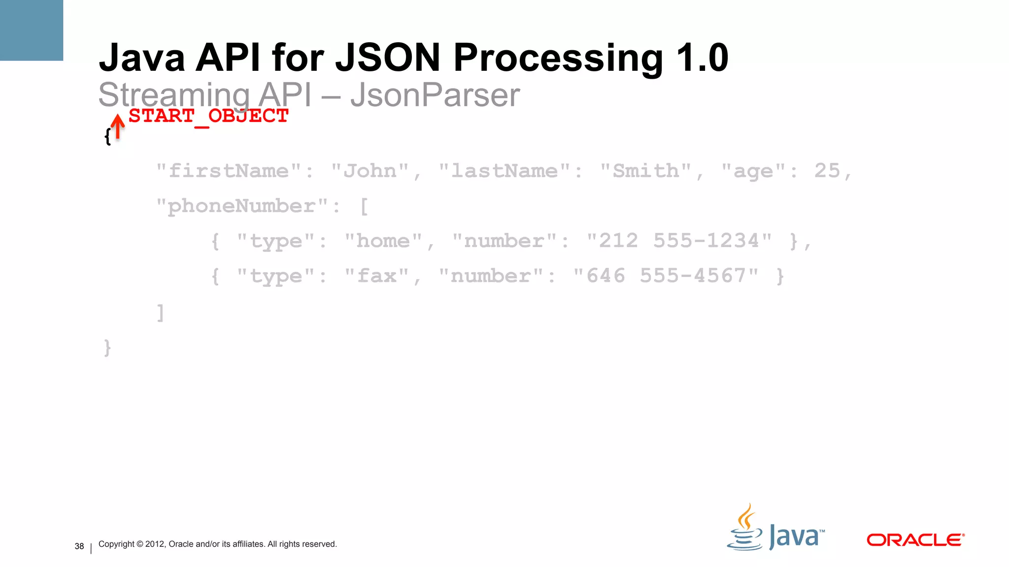 Java API for JSON Processing 1.0
     Streaming API – JsonParser
       START_OBJECT
     {
                     "firstName": "John", "lastName": "Smith", "age": 25,
                     "phoneNumber": [
                                    { "type": "home", "number": "212 555-1234" },
                                    { "type": "fax", "number": "646 555-4567" }
                     ]
     }




38   Copyright © 2012, Oracle and/or its affiliates. All rights reserved.
 