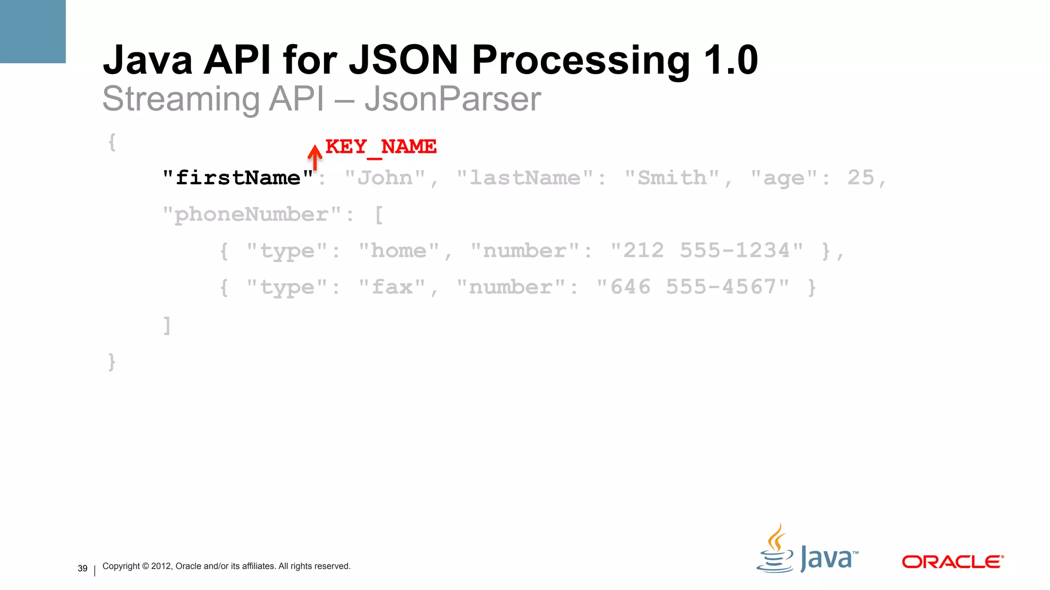 Java API for JSON Processing 1.0
     Streaming API – JsonParser
     {                           KEY_NAME
                     "firstName": "John", "lastName": "Smith", "age": 25,
                     "phoneNumber": [
                                    { "type": "home", "number": "212 555-1234" },
                                    { "type": "fax", "number": "646 555-4567" }
                     ]
     }




39   Copyright © 2012, Oracle and/or its affiliates. All rights reserved.
 