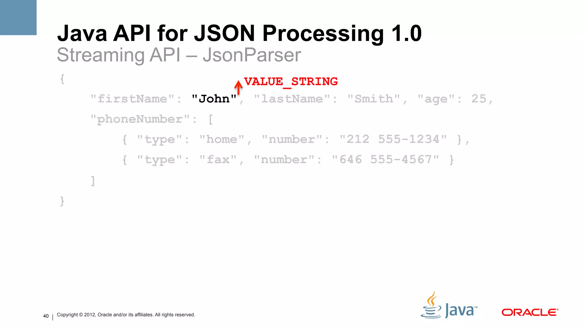 Java API for JSON Processing 1.0
     Streaming API – JsonParser
     {                                   VALUE_STRING
                     "firstName": "John", "lastName": "Smith", "age": 25,
                     "phoneNumber": [
                                    { "type": "home", "number": "212 555-1234" },
                                    { "type": "fax", "number": "646 555-4567" }
                     ]
     }




40   Copyright © 2012, Oracle and/or its affiliates. All rights reserved.
 