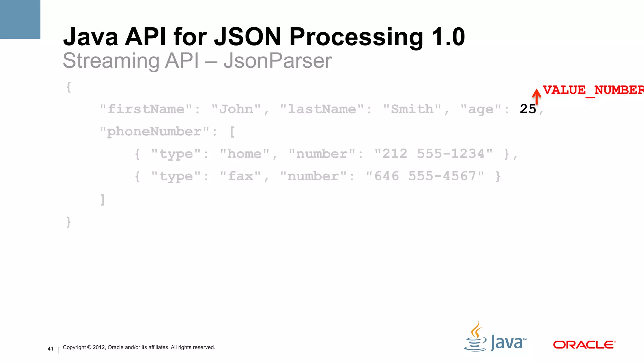 Java API for JSON Processing 1.0
     Streaming API – JsonParser
     {                                                                   VALUE_NUMBER
                     "firstName": "John", "lastName": "Smith", "age": 25,
                     "phoneNumber": [
                                    { "type": "home", "number": "212 555-1234" },
                                    { "type": "fax", "number": "646 555-4567" }
                     ]
     }




41   Copyright © 2012, Oracle and/or its affiliates. All rights reserved.
 