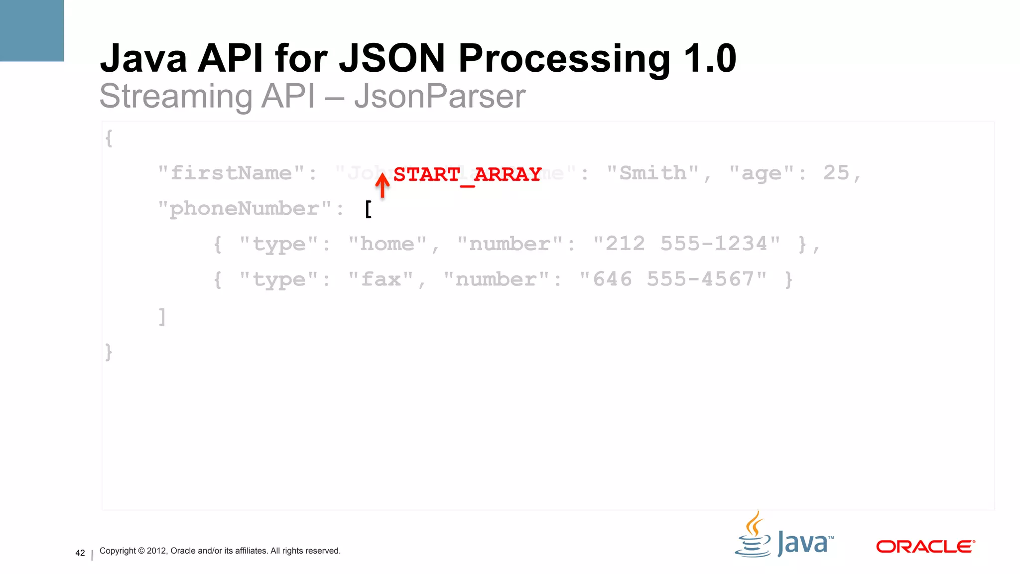 Java API for JSON Processing 1.0
     Streaming API – JsonParser
     {
                     "firstName": "John", "lastName": "Smith", "age": 25,
                                      START_ARRAY
                     "phoneNumber": [
                                    { "type": "home", "number": "212 555-1234" },
                                    { "type": "fax", "number": "646 555-4567" }
                     ]
     }




42   Copyright © 2012, Oracle and/or its affiliates. All rights reserved.
 