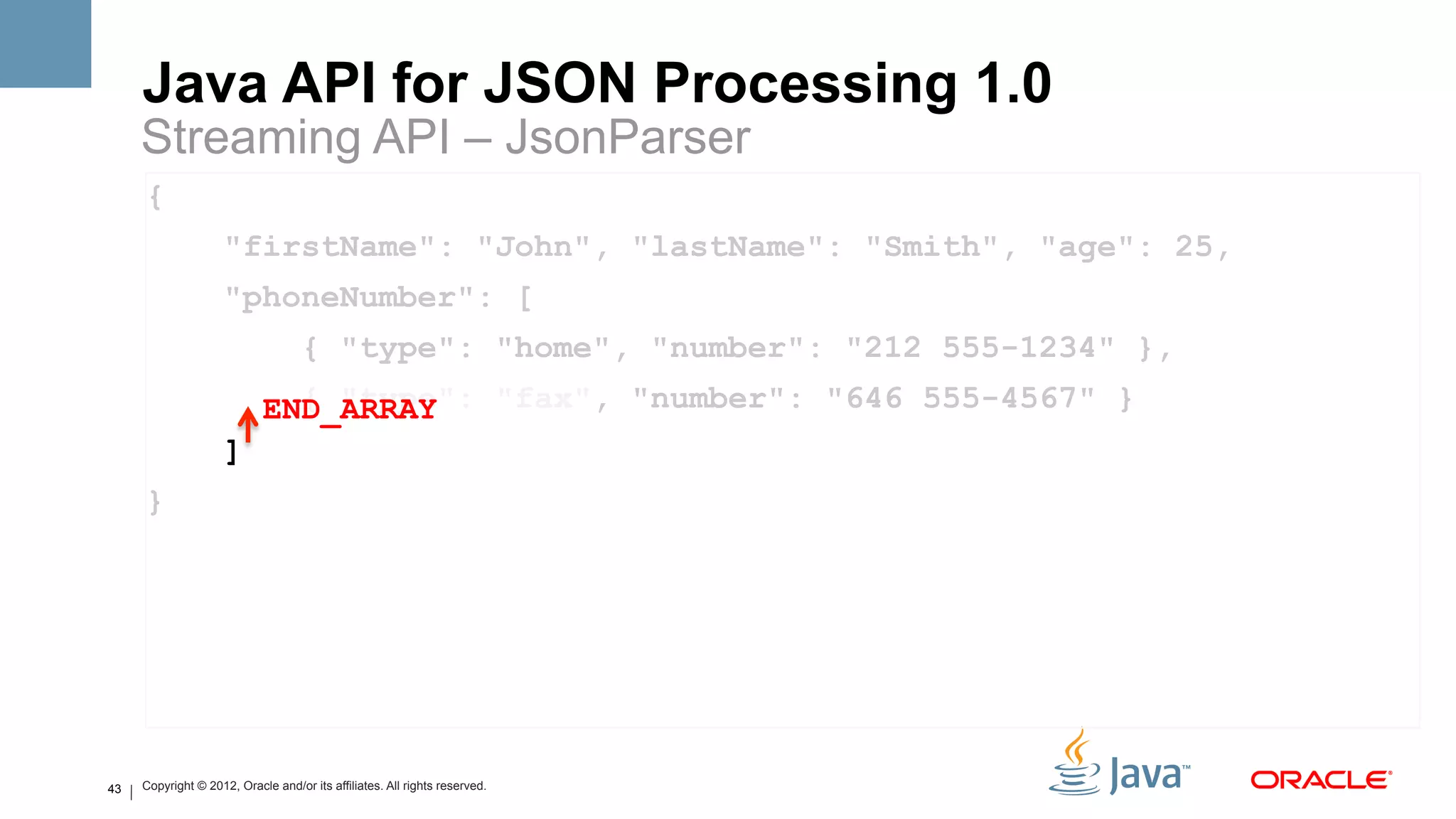 Java API for JSON Processing 1.0
     Streaming API – JsonParser
     {
                     "firstName": "John", "lastName": "Smith", "age": 25,
                     "phoneNumber": [
                                    { "type": "home", "number": "212 555-1234" },
                              { "type": "fax", "number": "646 555-4567" }
                            END_ARRAY
                     ]
     }




43   Copyright © 2012, Oracle and/or its affiliates. All rights reserved.
 
