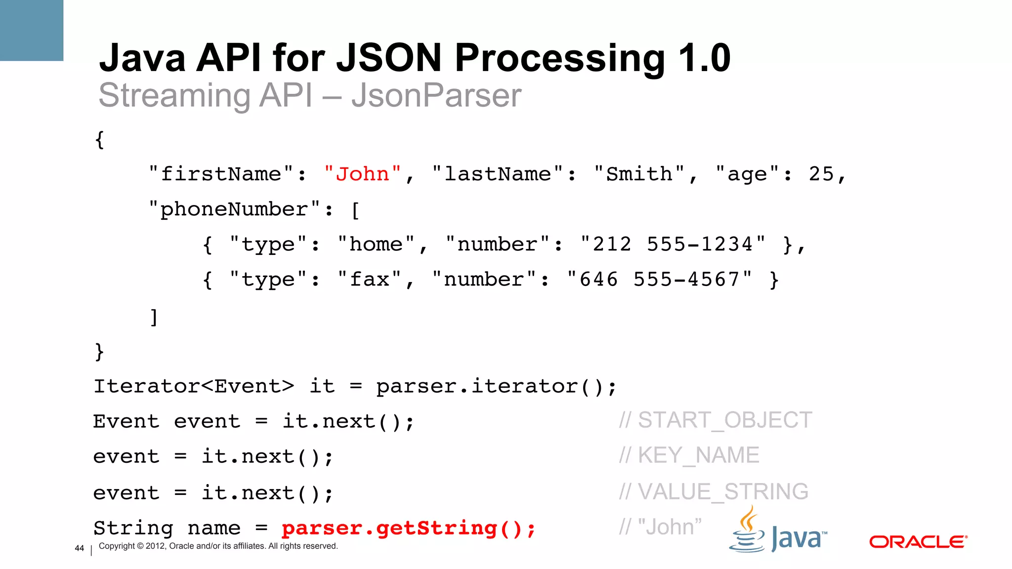 Java API for JSON Processing 1.0
     Streaming API – JsonParser
     {!
                  "firstName": "John", "lastName": "Smith", "age": 25,!
                  "phoneNumber": [!
                                 { "type": "home", "number": "212 555-1234" },!
                                 { "type": "fax", "number": "646 555-4567" }!
                  ]!
     }!
     Iterator<Event> it = parser.iterator();!
     Event event = it.next();                                               // START_OBJECT
     event = it.next();                                                     // KEY_NAME
     event = it.next();                                                     // VALUE_STRING
     String name = parser.getString();                                      // "John”
44   Copyright © 2012, Oracle and/or its affiliates. All rights reserved.
 