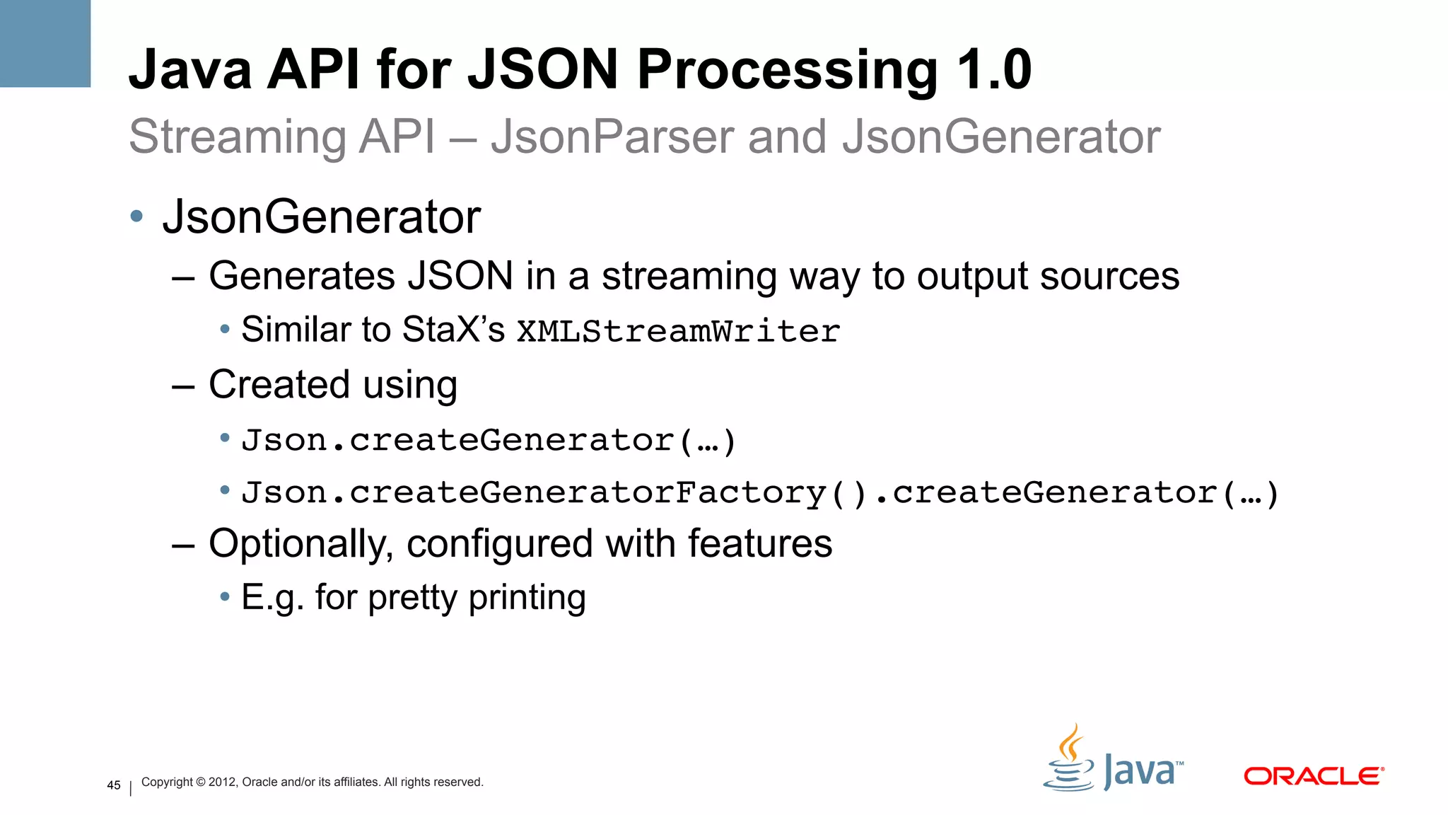 Java API for JSON Processing 1.0
     Streaming API – JsonParser and JsonGenerator
     •  JsonGenerator
           –  Generates JSON in a streaming way to output sources
                    •  Similar to StaX’s XMLStreamWriter
           –  Created using
                    •  Json.createGenerator(…)!
                    •  Json.createGeneratorFactory().createGenerator(…)!
           –  Optionally, configured with features
                    •  E.g. for pretty printing



45   Copyright © 2012, Oracle and/or its affiliates. All rights reserved.
 