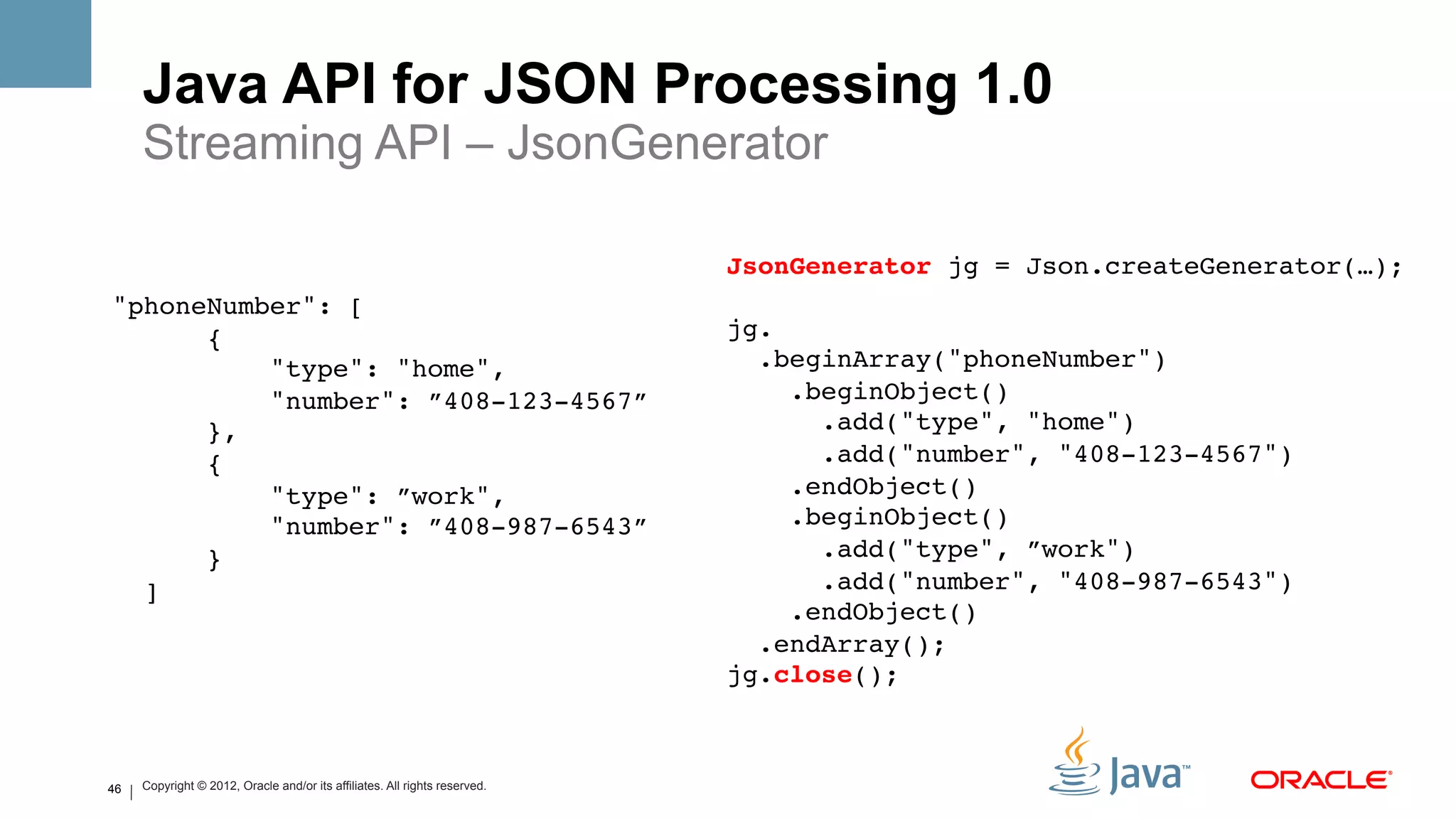 Java API for JSON Processing 1.0
     Streaming API – JsonGenerator

                                                                            JsonGenerator jg = Json.createGenerator(…); 
"phoneNumber": [!                                                            
      {                                                                     jg. 
          "type": "home",                                                     .beginArray("phoneNumber") 
          "number": ”408-123-4567”                                               .beginObject()  
      },!                                                                          .add("type", "home")  
      {                                                                            .add("number", "408-123-4567")  
          "type": ”work",                                                        .endObject()  
          "number": ”408-987-6543”                                               .beginObject()  
      }!                                                                           .add("type", ”work")  
  ]!                                                                               .add("number", "408-987-6543")  
                                                                                 .endObject()  
                                                                              .endArray(); 
                                                                            jg.close(); !



46   Copyright © 2012, Oracle and/or its affiliates. All rights reserved.
 