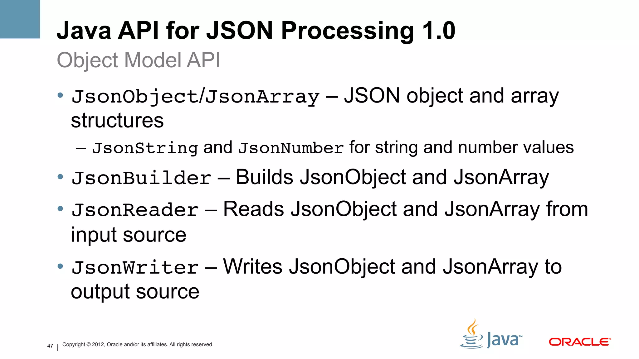 Java API for JSON Processing 1.0
     Object Model API
     •  JsonObject/JsonArray – JSON object and array
        structures
           –  JsonString and JsonNumber for string and number values
     •  JsonBuilder – Builds JsonObject and JsonArray
     •  JsonReader – Reads JsonObject and JsonArray from
        input source
     •  JsonWriter – Writes JsonObject and JsonArray to
        output source

47   Copyright © 2012, Oracle and/or its affiliates. All rights reserved.
 