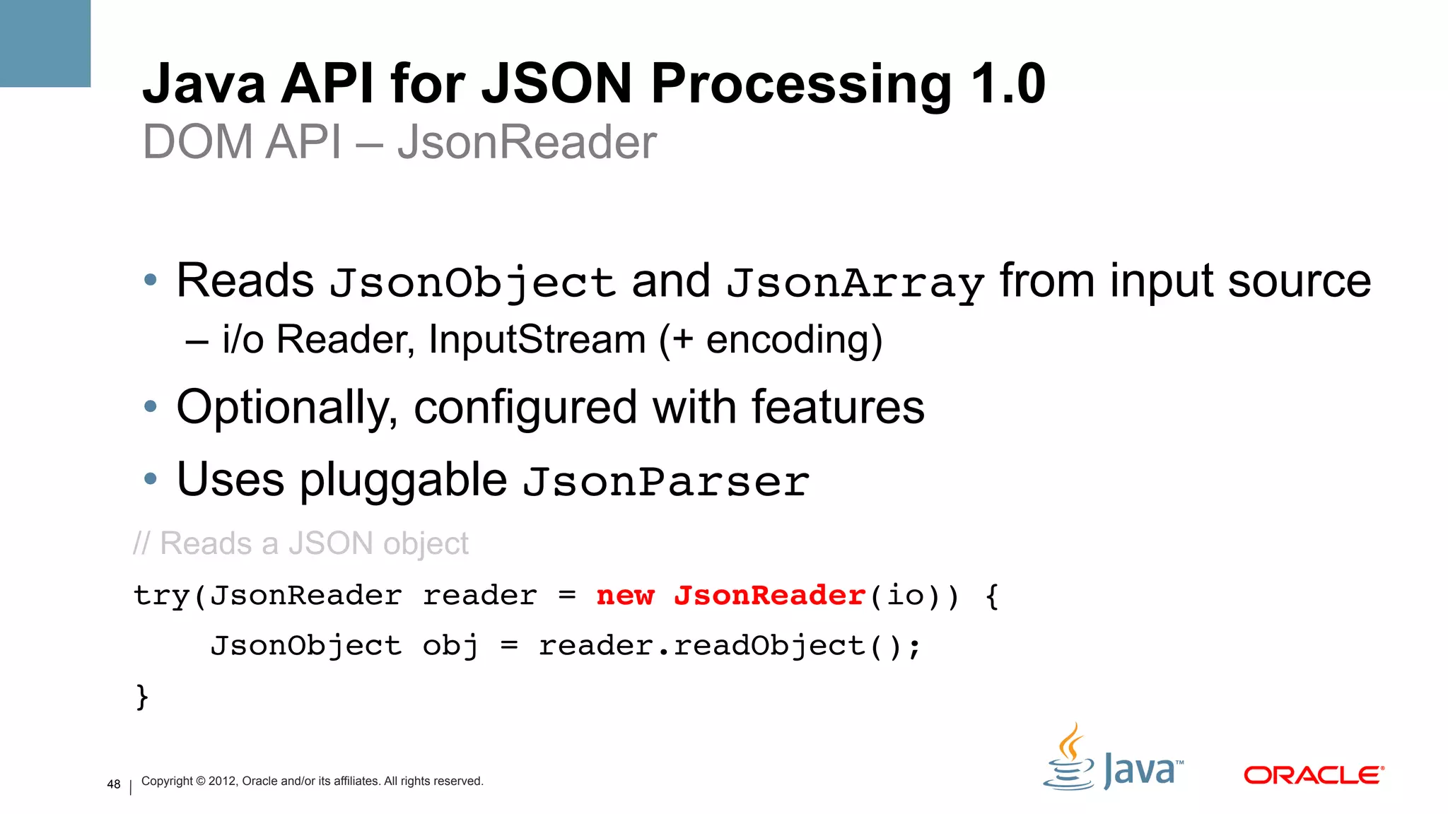 Java API for JSON Processing 1.0
     DOM API – JsonReader

     •  Reads JsonObject and JsonArray from input source
             –  i/o Reader, InputStream (+ encoding)
     •  Optionally, configured with features
     •  Uses pluggable JsonParser!
     // Reads a JSON object
     try(JsonReader reader = new JsonReader(io)) {!
                  JsonObject obj = reader.readObject();!
     }!
                 !
48   Copyright © 2012, Oracle and/or its affiliates. All rights reserved.
 