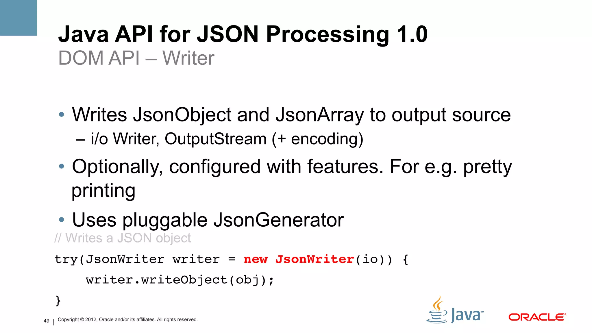 Java API for JSON Processing 1.0
     DOM API – Writer

     •  Writes JsonObject and JsonArray to output source
             –  i/o Writer, OutputStream (+ encoding)
     •  Optionally, configured with features. For e.g. pretty
        printing
     •  Uses pluggable JsonGenerator
     // Writes a JSON object
     try(JsonWriter writer = new JsonWriter(io)) {!
                  writer.writeObject(obj);!
     }!

         !
49   Copyright © 2012, Oracle and/or its affiliates. All rights reserved.
 
