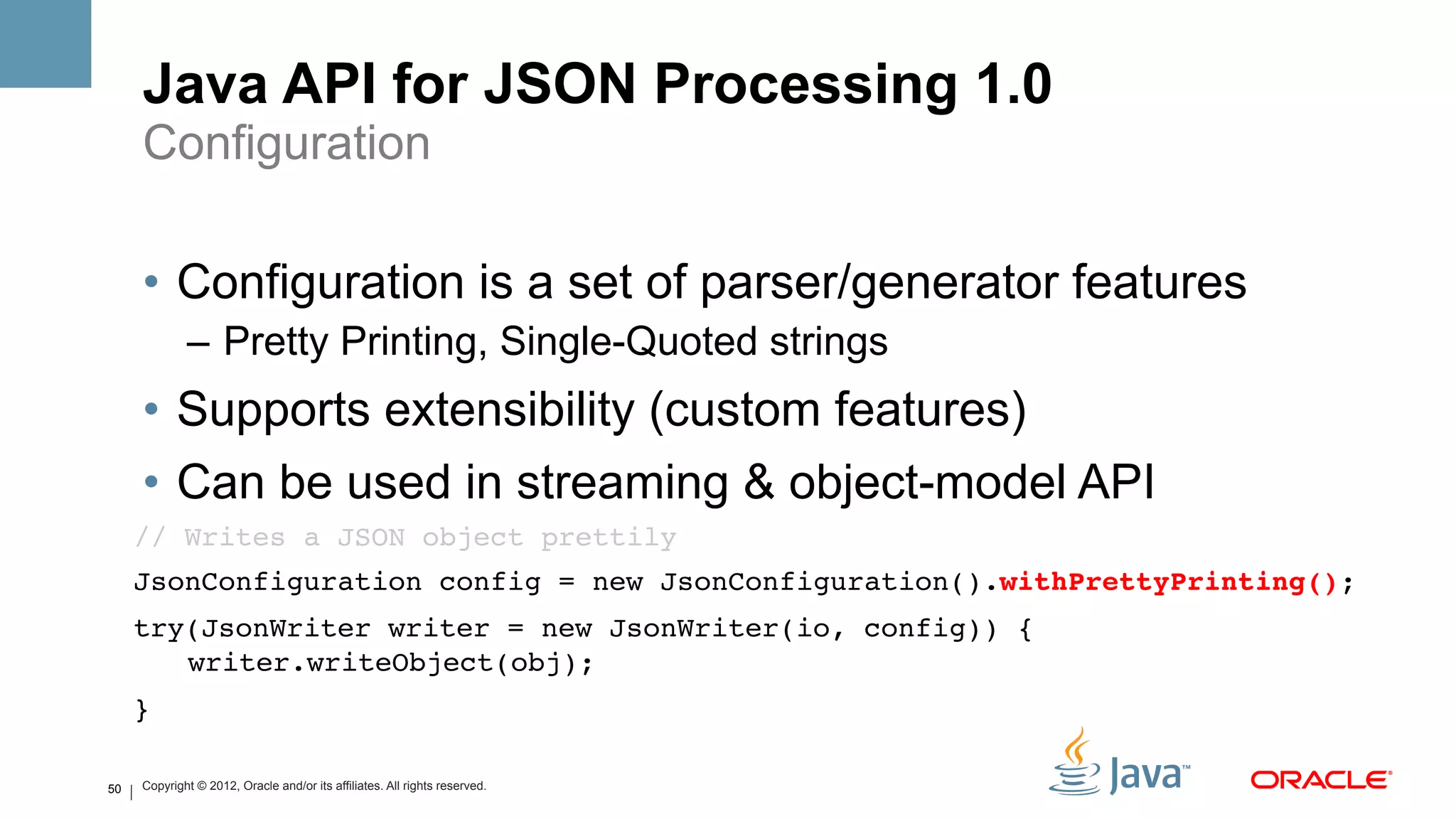 Java API for JSON Processing 1.0
     Configuration

     •  Configuration is a set of parser/generator features
             –  Pretty Printing, Single-Quoted strings
     •  Supports extensibility (custom features)
     •  Can be used in streaming & object-model API
     // Writes a JSON object prettily!
     JsonConfiguration config = new JsonConfiguration().withPrettyPrinting();!
     try(JsonWriter writer = new JsonWriter(io, config)) { 
        writer.writeObject(obj);!
     }!

50   Copyright © 2012, Oracle and/or its affiliates. All rights reserved.
 