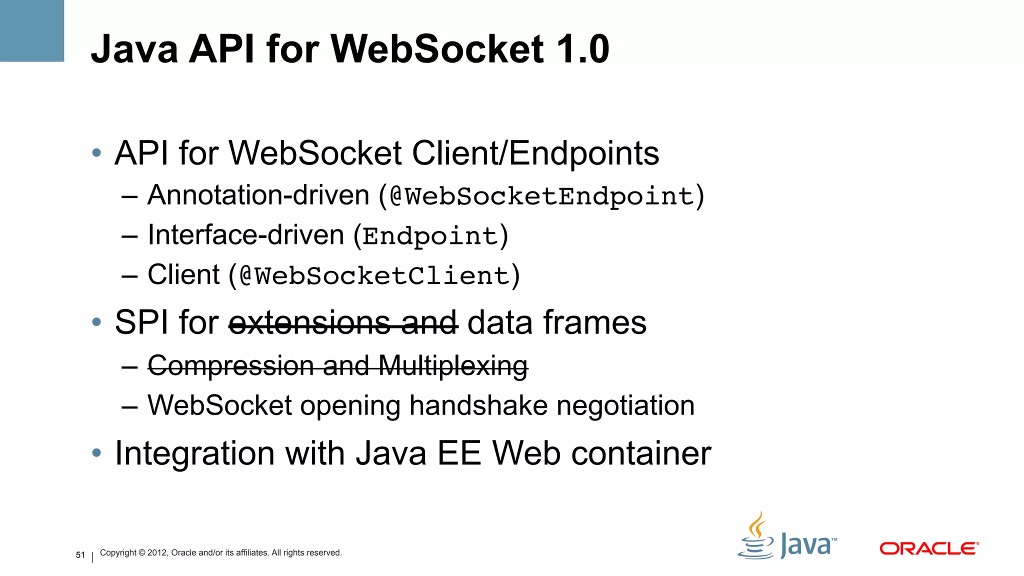 Java API for WebSocket 1.0

     •  API for WebSocket Client/Endpoints
           –  Annotation-driven (@WebSocketEndpoint)
           –  Interface-driven (Endpoint)
           –  Client (@WebSocketClient)
     •  SPI for extensions and data frames
           –  Compression and Multiplexing
           –  WebSocket opening handshake negotiation
     •  Integration with Java EE Web container

51   Copyright © 2012, Oracle and/or its affiliates. All rights reserved.
 
