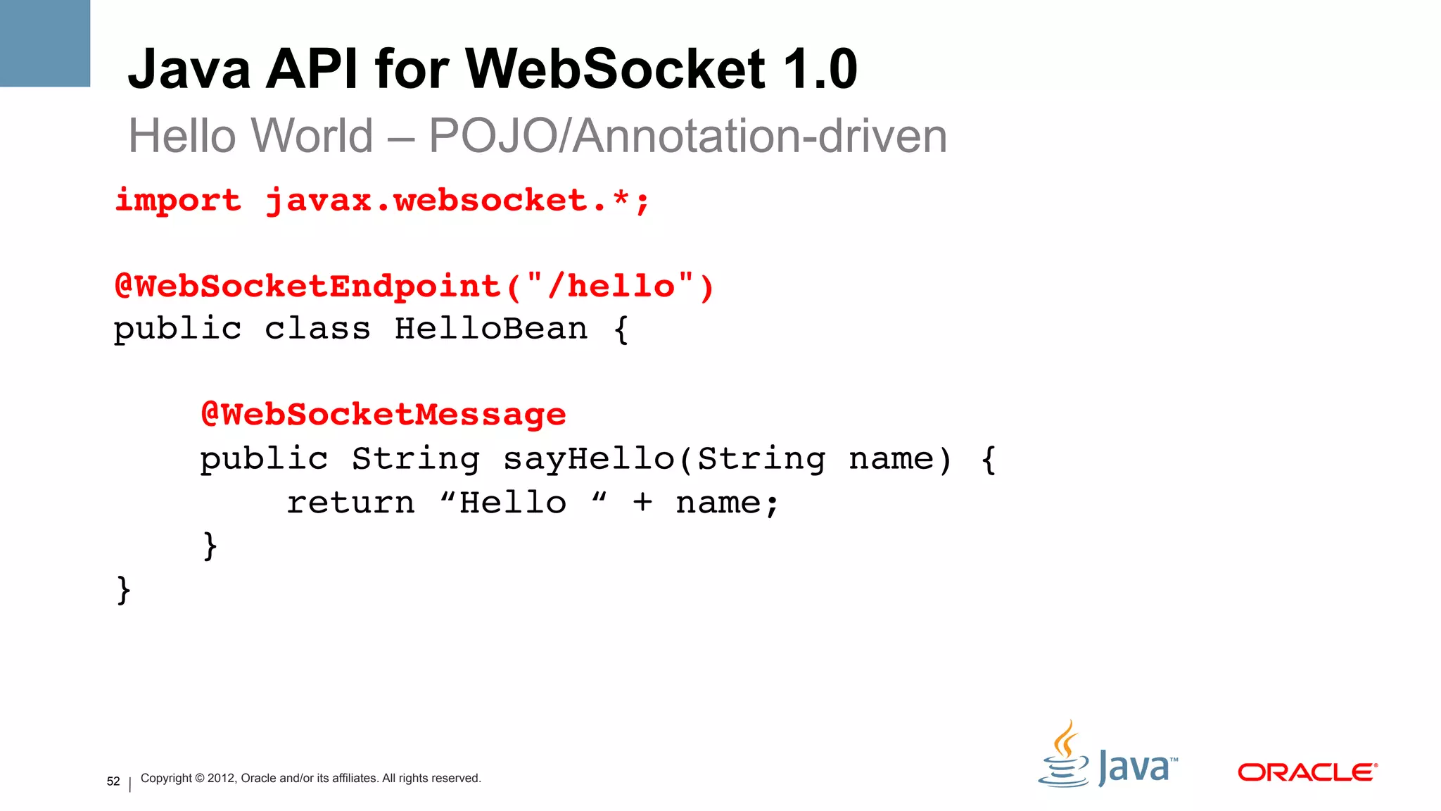 Java API for WebSocket 1.0
     Hello World – POJO/Annotation-driven
import javax.websocket.*; 
 
@WebSocketEndpoint("/hello") 
public class HelloBean { 
 
                @WebSocketMessage 
                public String sayHello(String name) { 
                    return “Hello “ + name; 
                } 
}!




52   Copyright © 2012, Oracle and/or its affiliates. All rights reserved.
 