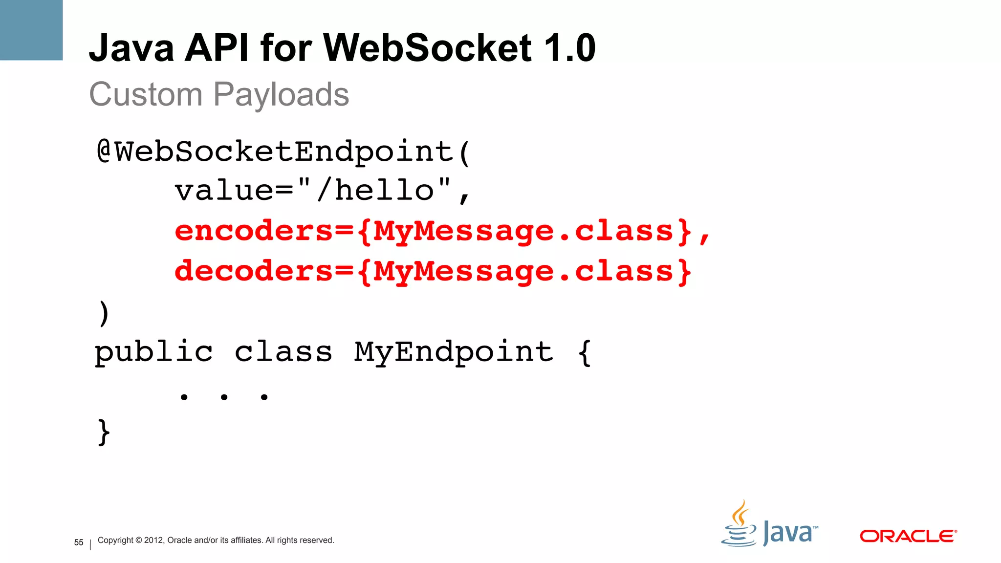 Java API for WebSocket 1.0
     Custom Payloads
     @WebSocketEndpoint( 
         value="/hello", 
         encoders={MyMessage.class}, 
         decoders={MyMessage.class} 
     ) 
     public class MyEndpoint { 
         . . . 
     }!
     !
55
     !
     Copyright © 2012, Oracle and/or its affiliates. All rights reserved.
 