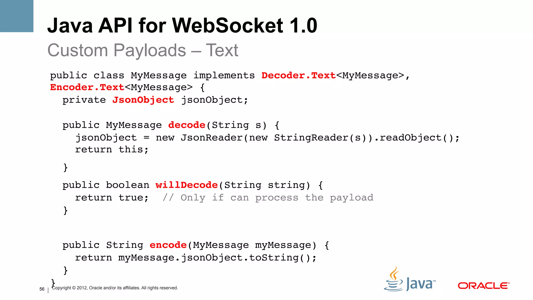Java API for WebSocket 1.0
     Custom Payloads – Text
     public class MyMessage implements Decoder.Text<MyMessage>,
     Encoder.Text<MyMessage> { 
       private JsonObject jsonObject; 
      
          public MyMessage decode(String s) { 
            jsonObject = new JsonReader(new StringReader(s)).readObject(); 
            return this;!
          }!
          public boolean willDecode(String string) { 
             return true; // Only if can process the payload 
          }!
     !
          public String encode(MyMessage myMessage) { 
             return myMessage.jsonObject.toString(); 
          } 
56
     }! © 2012, Oracle and/or its affiliates. All rights reserved.
     Copyright
 