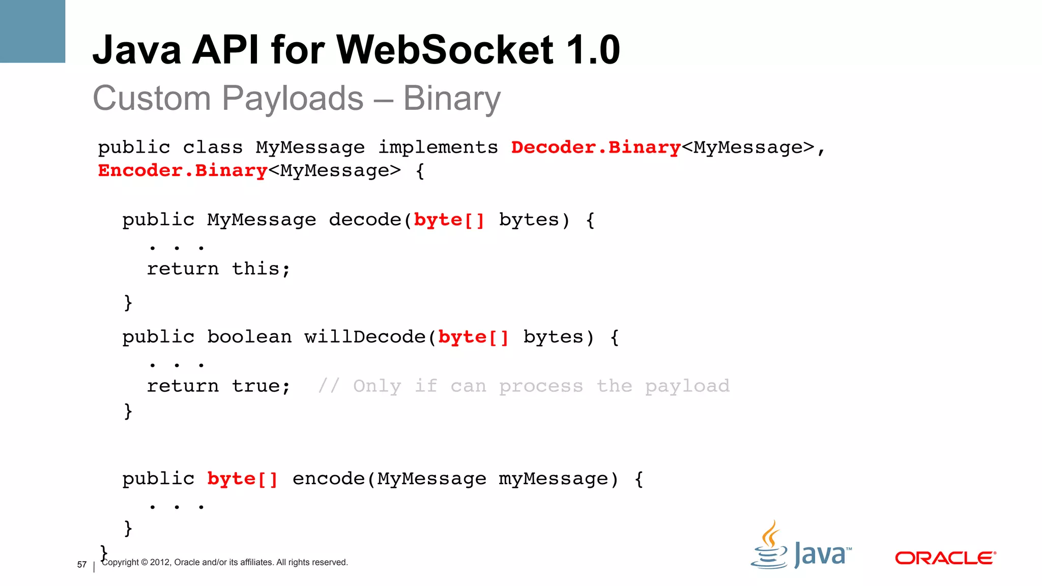 Java API for WebSocket 1.0
     Custom Payloads – Binary
     public class MyMessage implements Decoder.Binary<MyMessage>,
     Encoder.Binary<MyMessage> { 
      
          public MyMessage decode(byte[] bytes) { 
            . . . 
            return this;!
          }!
          public boolean willDecode(byte[] bytes) { 
             . . . 
             return true; // Only if can process the payload 
          }!
     !
          public byte[] encode(MyMessage myMessage) { 
             . . . 
          } 
57
     }! © 2012, Oracle and/or its affiliates. All rights reserved.
     Copyright
 