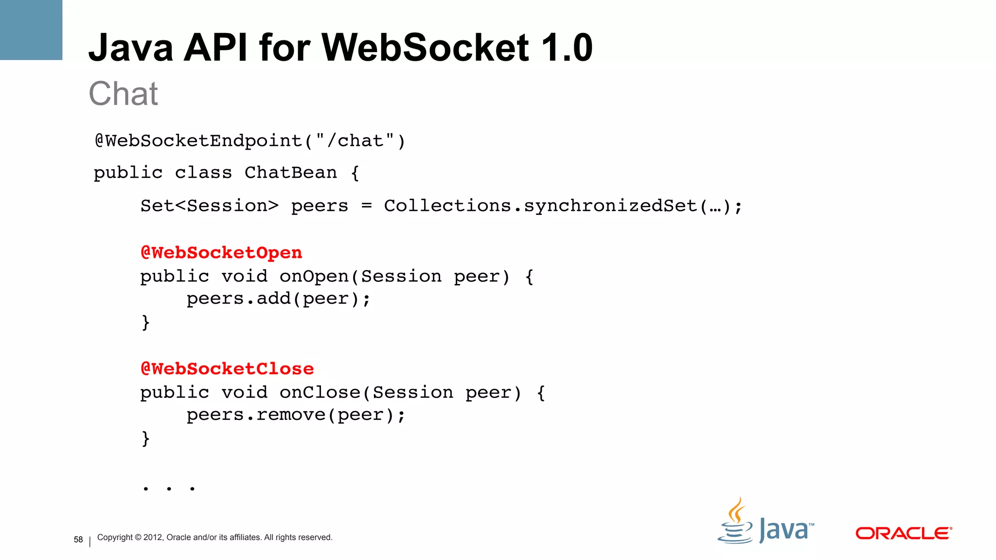 Java API for WebSocket 1.0
     Chat
     @WebSocketEndpoint("/chat")!
     public class ChatBean {!
                     Set<Session> peers = Collections.synchronizedSet(…); 
      
                     @WebSocketOpen 
                     public void onOpen(Session peer) { 
                         peers.add(peer); 
                     } 
      
                     @WebSocketClose 
                     public void onClose(Session peer) { 
                         peers.remove(peer); 
                     } 
      
                     . . .!

58       Copyright © 2012, Oracle and/or its affiliates. All rights reserved.
 