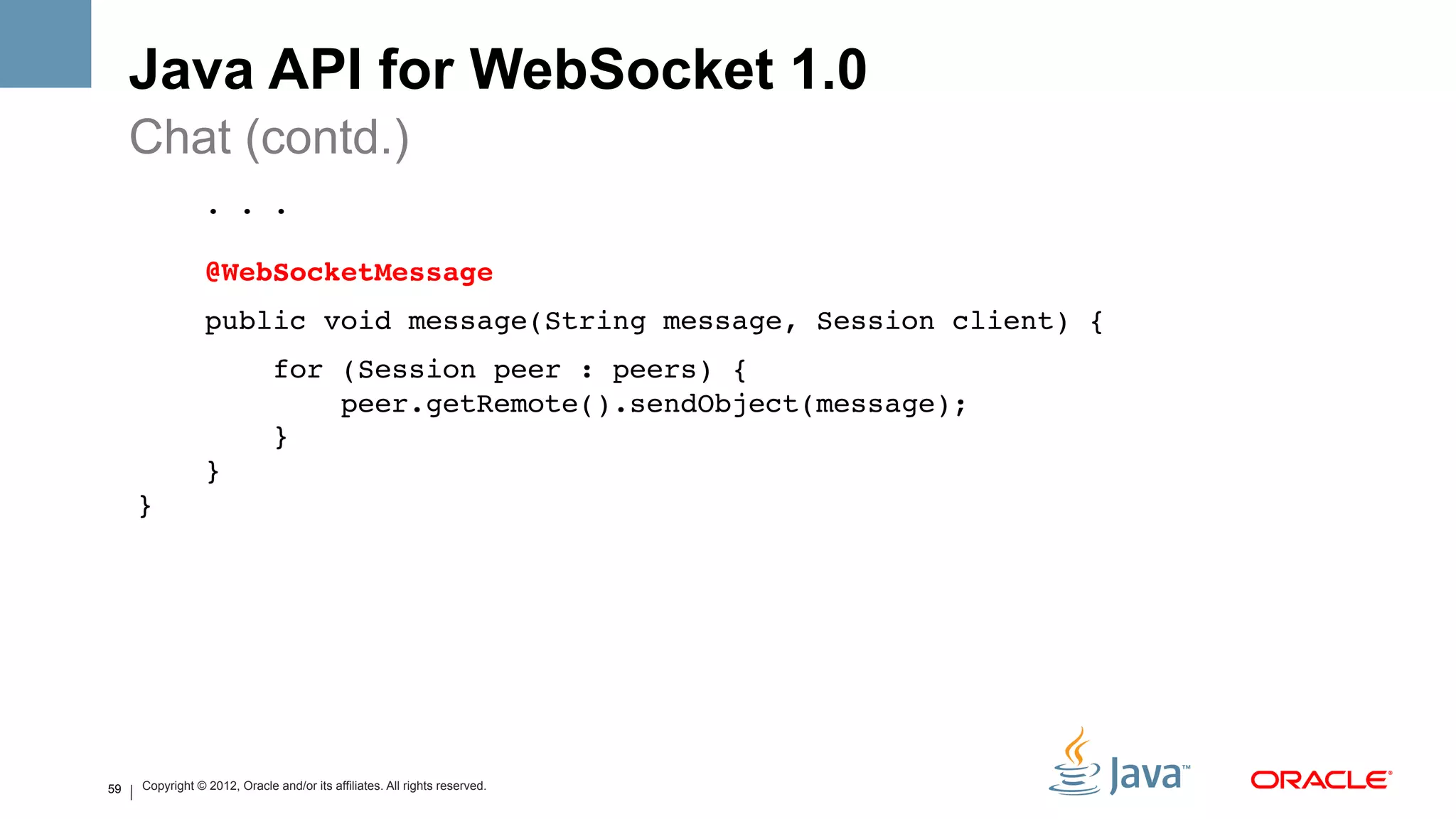 Java API for WebSocket 1.0
     Chat (contd.)
                     . . . 
      
                     @WebSocketMessage#
                     public void message(String message, Session client) {!
                                  for (Session peer : peers) { 
                                      peer.getRemote().sendObject(message); 
                                  } 
                     } 
     }!




59       Copyright © 2012, Oracle and/or its affiliates. All rights reserved.
 