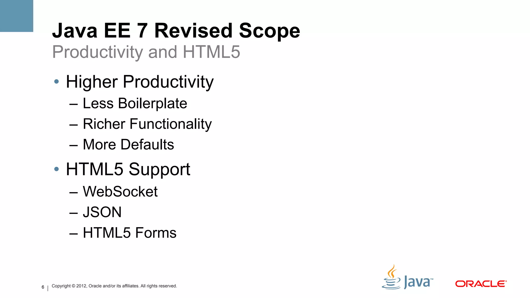Java EE 7 Revised Scope
    Productivity and HTML5
    •  Higher Productivity
             –  Less Boilerplate
             –  Richer Functionality
             –  More Defaults
    •  HTML5 Support
             –  WebSocket
             –  JSON
             –  HTML5 Forms


6   Copyright © 2012, Oracle and/or its affiliates. All rights reserved.
 