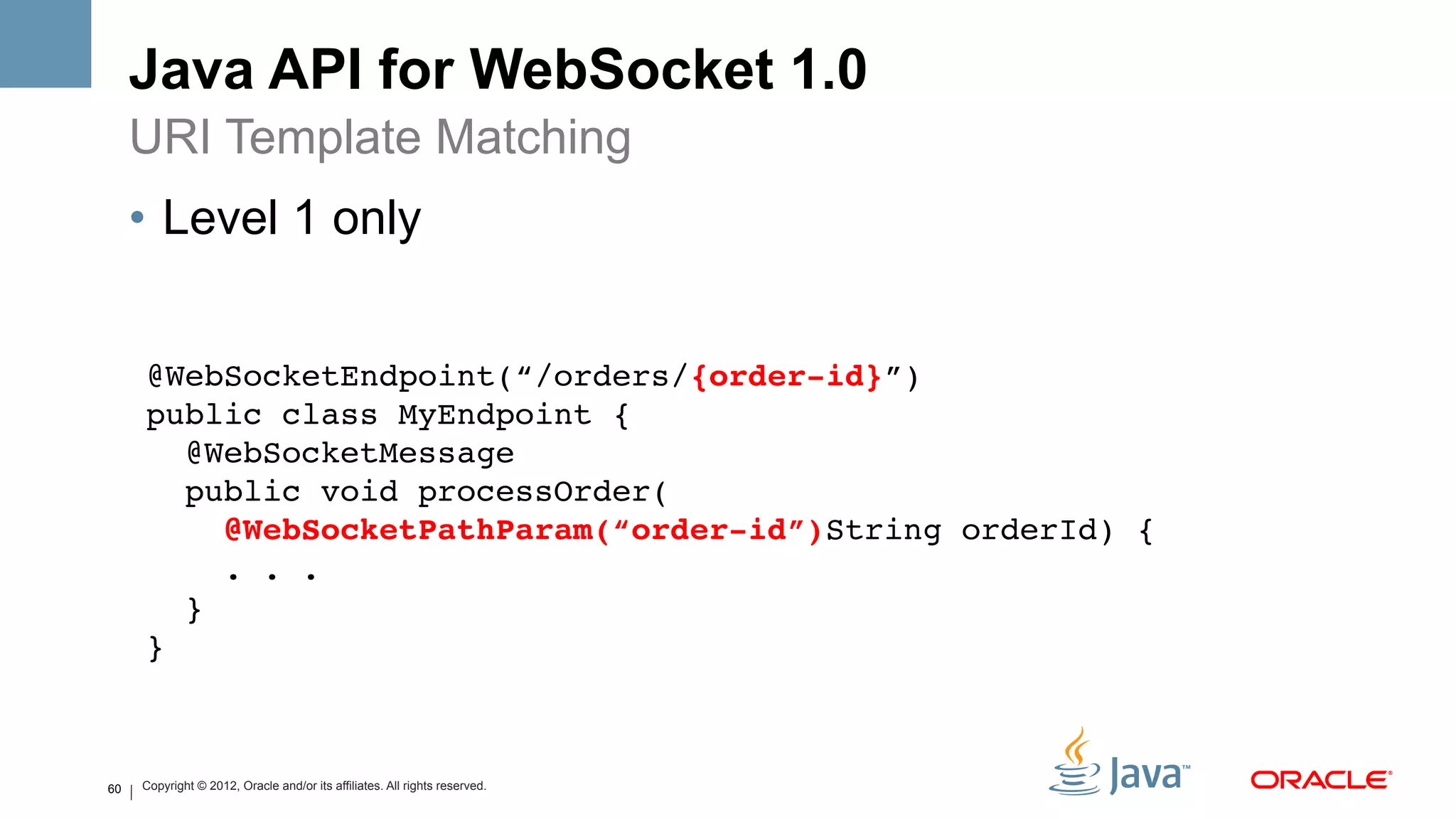 Java API for WebSocket 1.0
     URI Template Matching
     •  Level 1 only


     @WebSocketEndpoint(“/orders/{order-id}”) 
     public class MyEndpoint { 
       @WebSocketMessage 
       public void processOrder( 
          @WebSocketPathParam(“order-id”)String orderId) { 
          . . . 
       } 
     }



60   Copyright © 2012, Oracle and/or its affiliates. All rights reserved.
 