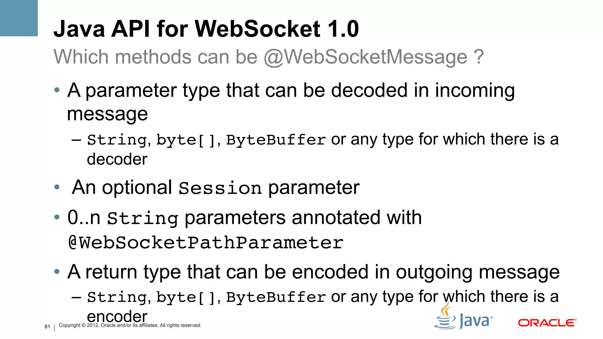 Java API for WebSocket 1.0
     Which methods can be @WebSocketMessage ?
     •  A parameter type that can be decoded in incoming
        message
           –  String, byte[], ByteBuffer or any type for which there is a
              decoder
     •  An optional Session parameter
     •  0..n String parameters annotated with
        @WebSocketPathParameter!
     •  A return type that can be encoded in outgoing message
           –  String, byte[], ByteBuffer or any type for which there is a
61
              encoder
     Copyright © 2012, Oracle and/or its affiliates. All rights reserved.
 