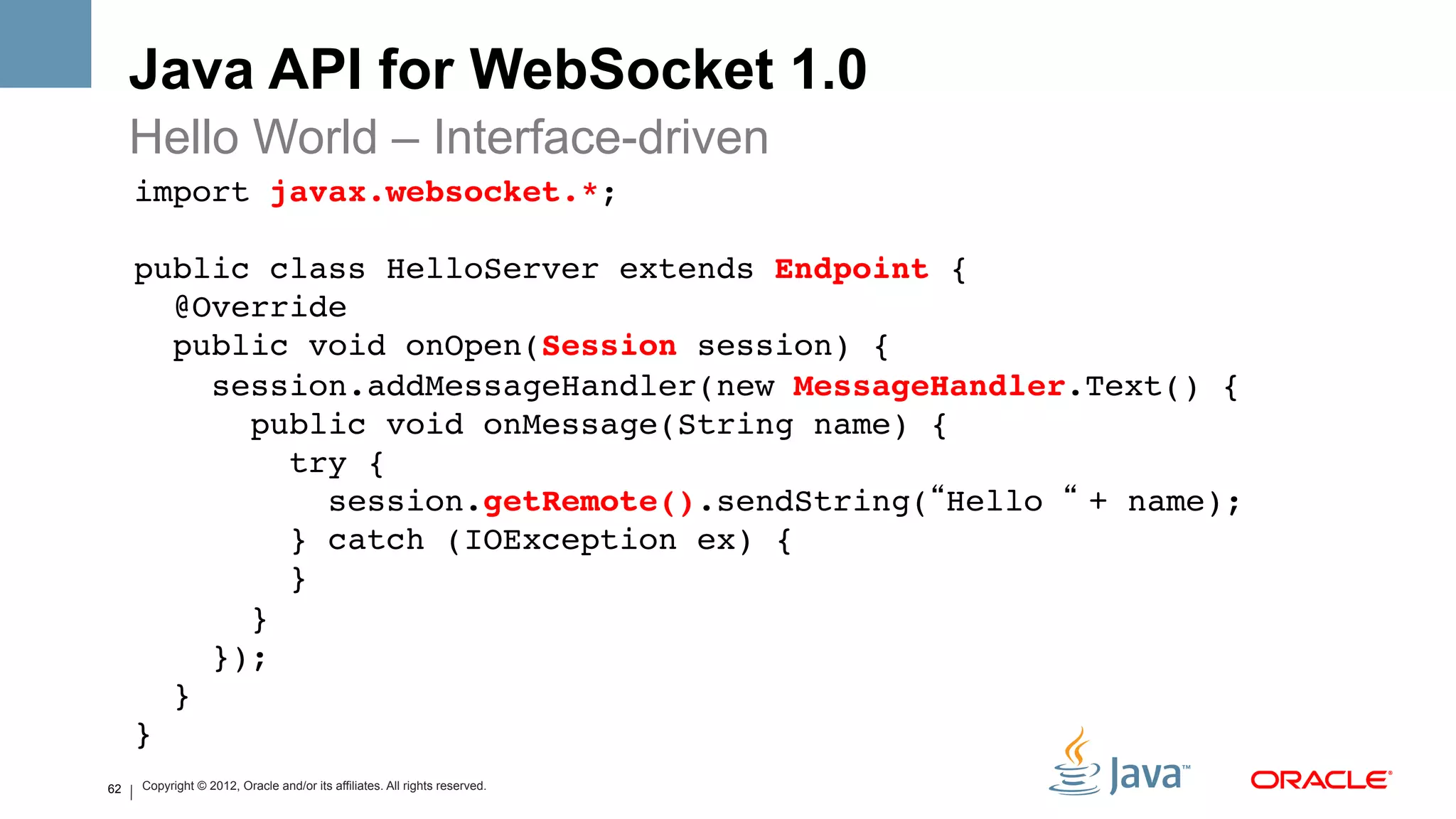 Java API for WebSocket 1.0
     Hello World – Interface-driven
     import javax.websocket.*;!
     !
     public class HelloServer extends Endpoint { 
        @Override 
        public void onOpen(Session session) { 
           session.addMessageHandler(new MessageHandler.Text() { 
             public void onMessage(String name) { 
                try { 
                   session.getRemote().sendString(“Hello “ + name); 
                } catch (IOException ex) { 
                } 
             }           
           }); 
        } 
     }!
62   Copyright © 2012, Oracle and/or its affiliates. All rights reserved.
 
