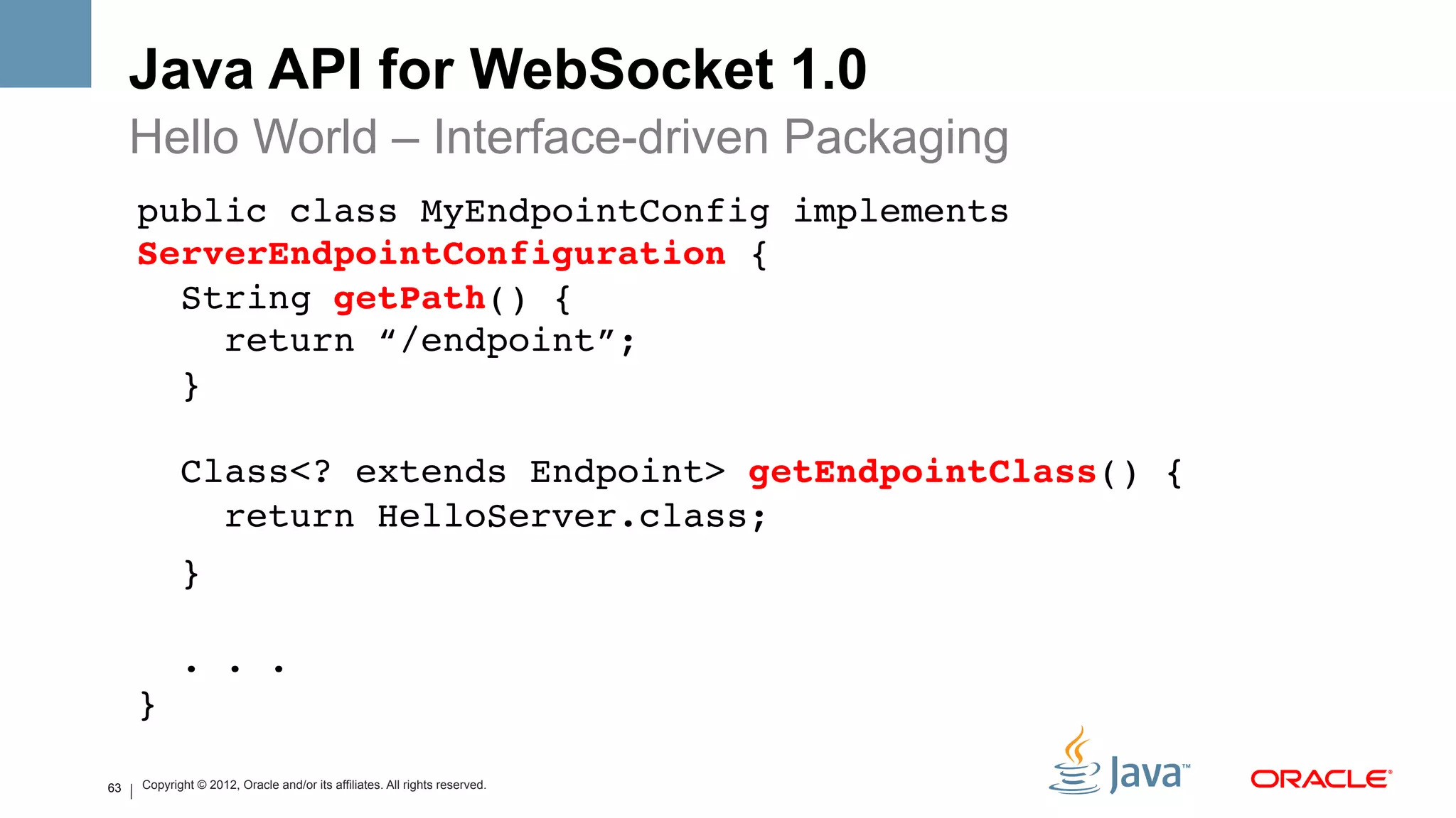 Java API for WebSocket 1.0
     Hello World – Interface-driven Packaging
     public class MyEndpointConfig implements
     ServerEndpointConfiguration { 
       String getPath() { 
          return “/endpoint”; 
       } 
      
                Class<? extends Endpoint> getEndpointClass() { 
                  return HelloServer.class;!
                } 
      
                . . . 
     }!
     !   Copyright © 2012, Oracle and/or its affiliates. All rights reserved.
63
 