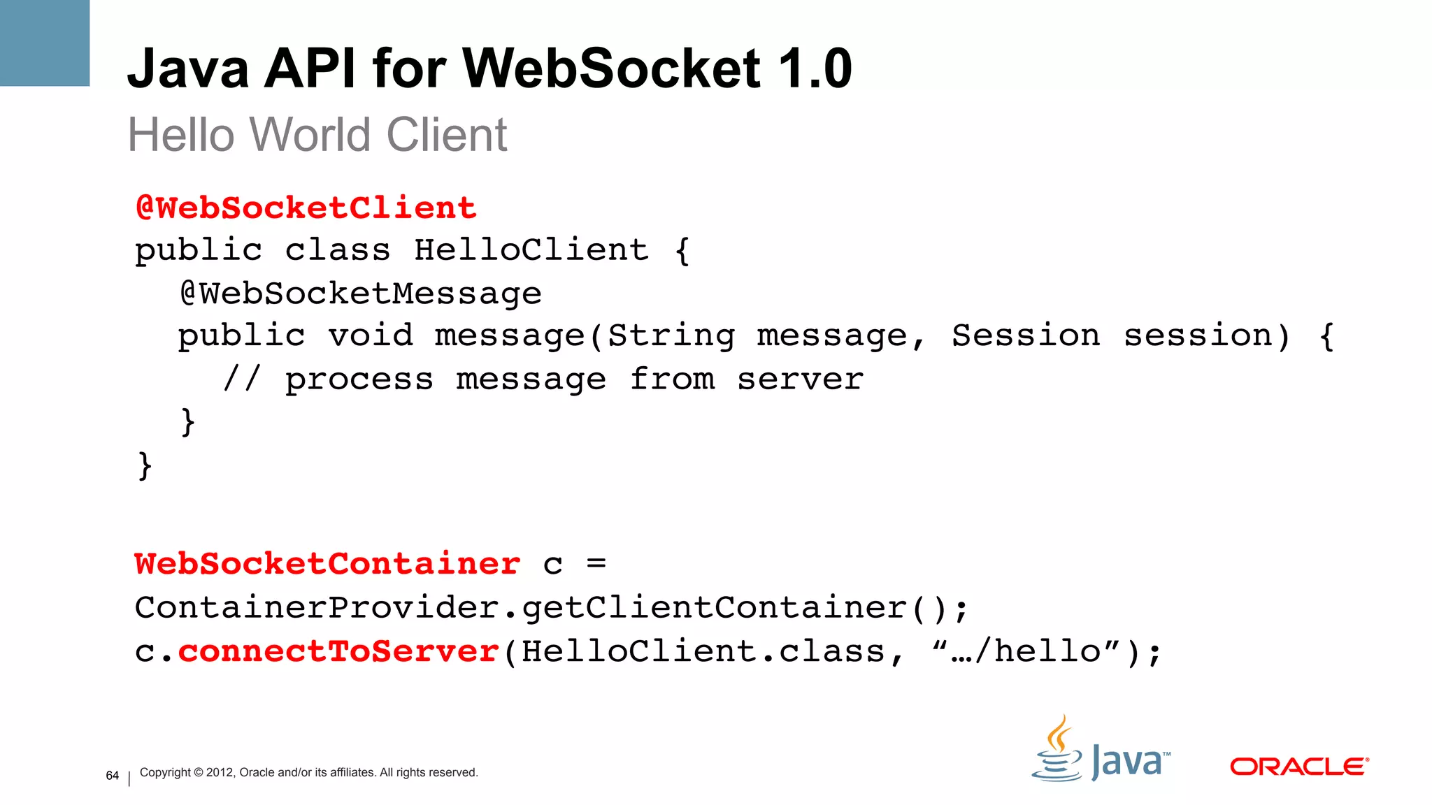 Java API for WebSocket 1.0
     Hello World Client
     @WebSocketClient 
     public class HelloClient { 
        @WebSocketMessage 
        public void message(String message, Session session) { 
           // process message from server 
        } 
     } 
     !
     WebSocketContainer c =
     ContainerProvider.getClientContainer(); 
     c.connectToServer(HelloClient.class, “…/hello”);!
     !
64   Copyright © 2012, Oracle and/or its affiliates. All rights reserved.
 