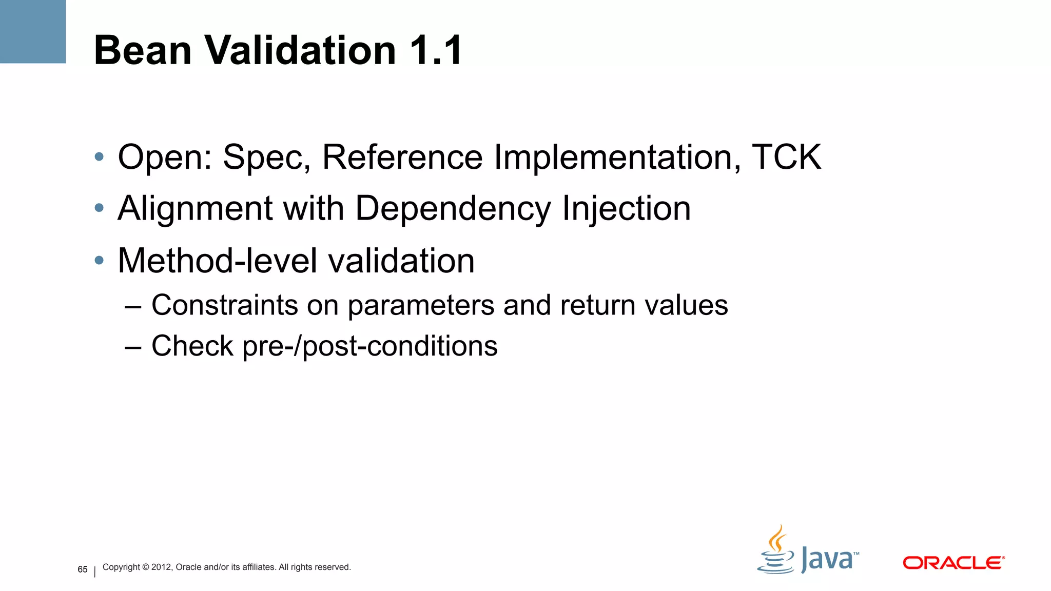Bean Validation 1.1

     •  Open: Spec, Reference Implementation, TCK
     •  Alignment with Dependency Injection
     •  Method-level validation
           –  Constraints on parameters and return values
           –  Check pre-/post-conditions




65   Copyright © 2012, Oracle and/or its affiliates. All rights reserved.
 