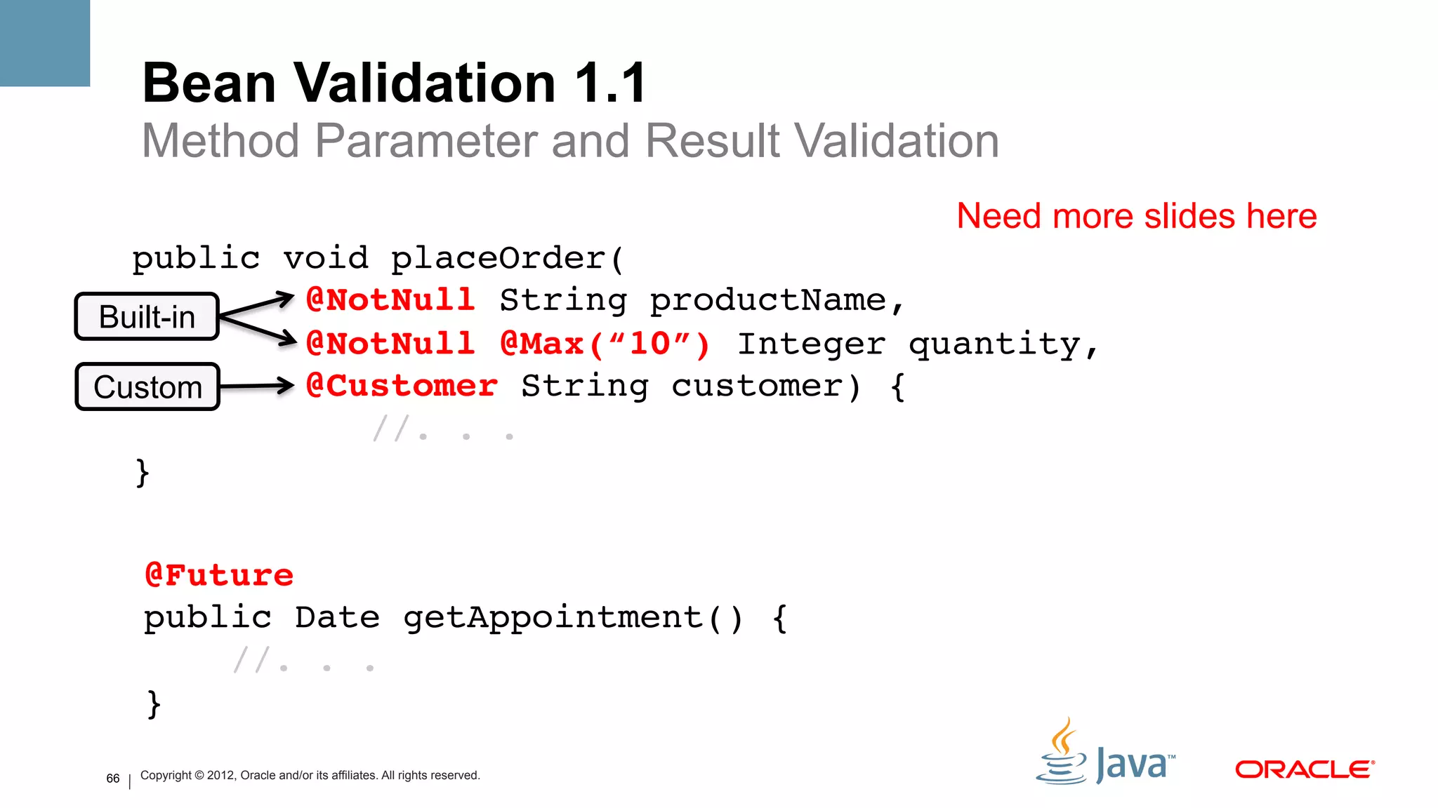Bean Validation 1.1
     Method Parameter and Result Validation
                                                                            Need more slides here
  public void placeOrder(  
          @NotNull String productName, 
Built-in
          @NotNull @Max(“10”) Integer quantity, 
Custom    @Customer String customer) {  
             //. . . 
  }!

     @Future 
     public Date getAppointment() { 
         //. . . 
     }!
66   Copyright © 2012, Oracle and/or its affiliates. All rights reserved.
 