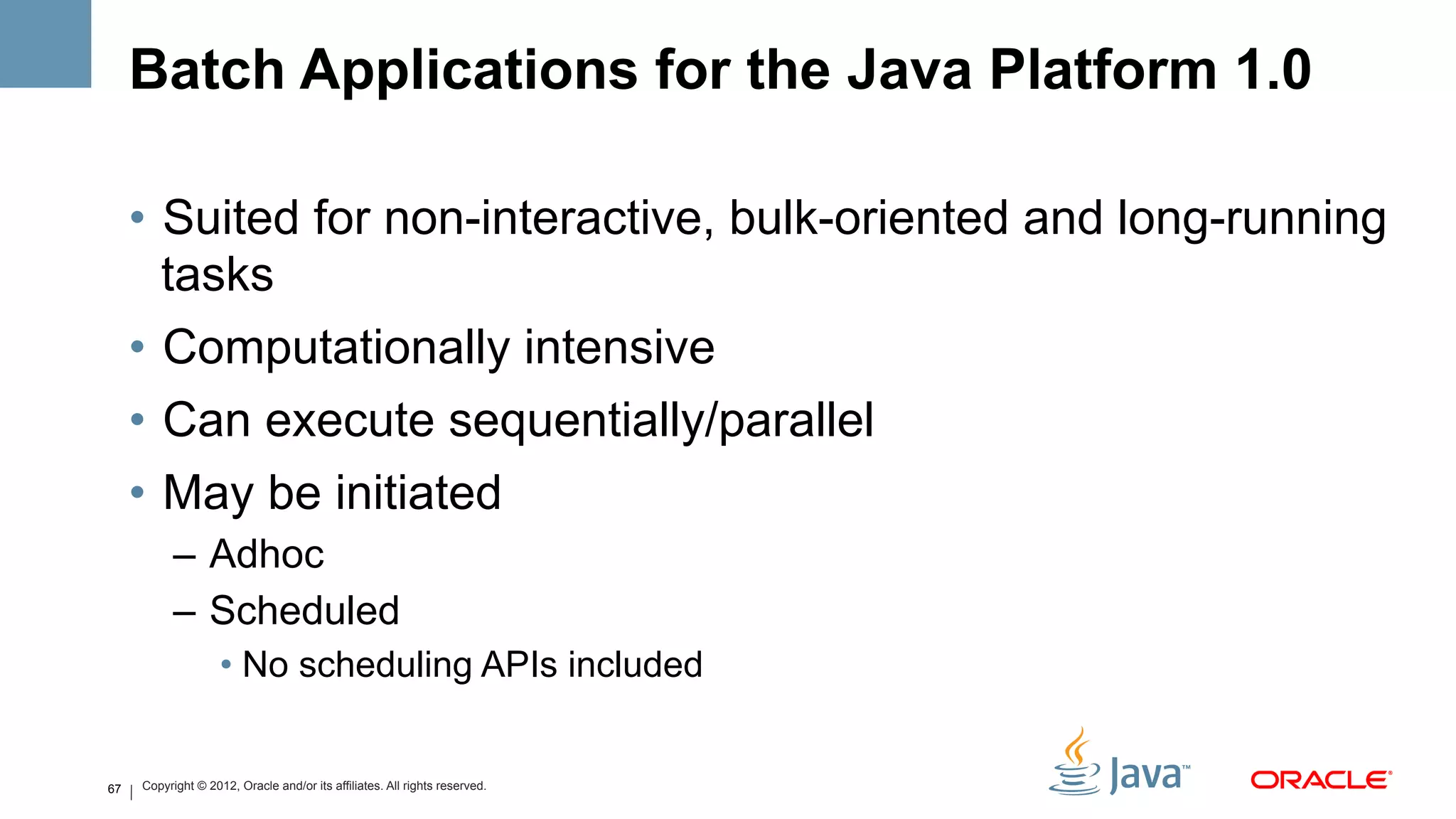 Batch Applications for the Java Platform 1.0

     •  Suited for non-interactive, bulk-oriented and long-running
        tasks
     •  Computationally intensive
     •  Can execute sequentially/parallel
     •  May be initiated
           –  Adhoc
           –  Scheduled
                    •  No scheduling APIs included


67   Copyright © 2012, Oracle and/or its affiliates. All rights reserved.
 