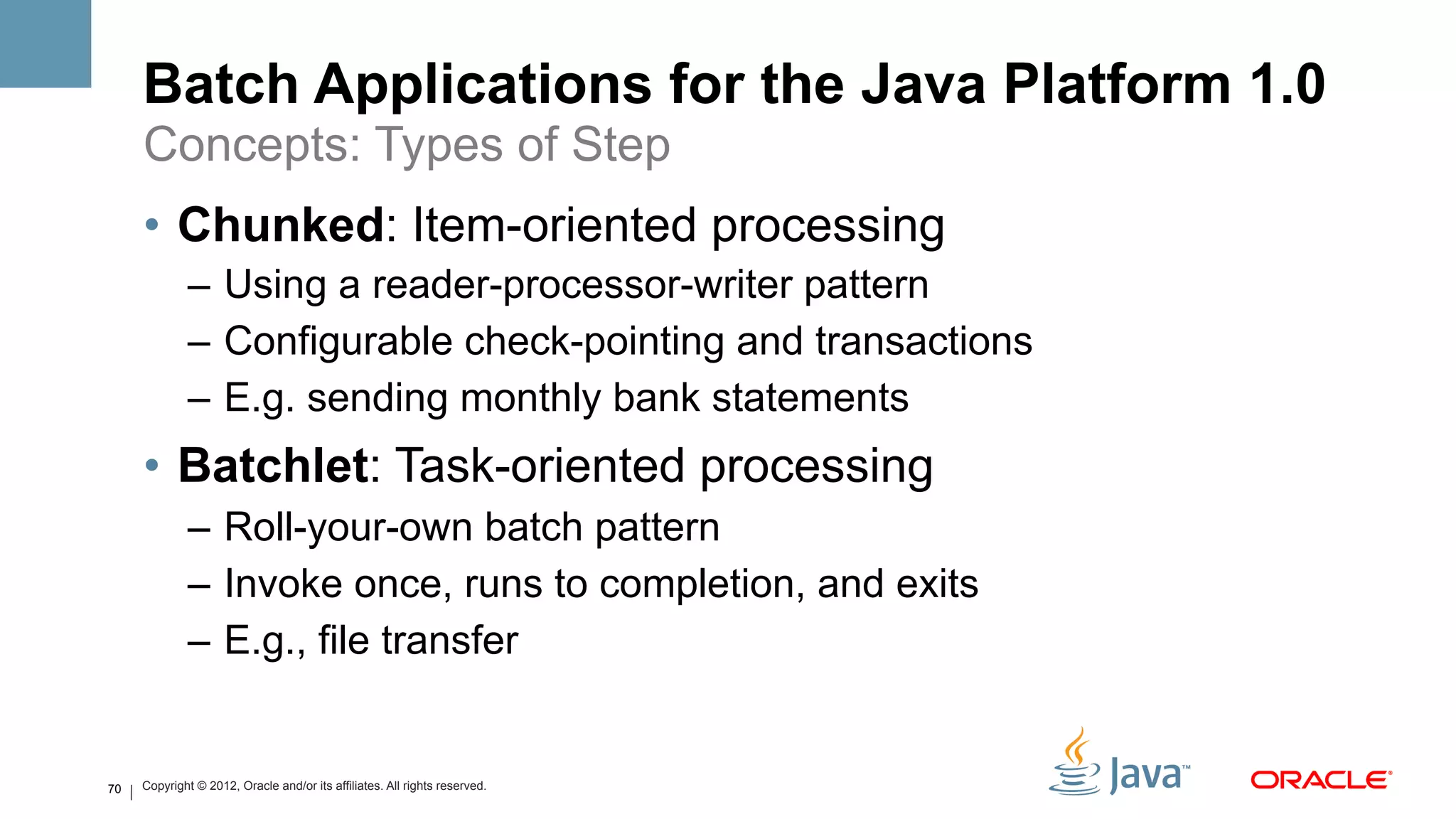 Batch Applications for the Java Platform 1.0
     Concepts: Types of Step
     •  Chunked: Item-oriented processing
             –  Using a reader-processor-writer pattern
             –  Configurable check-pointing and transactions
             –  E.g. sending monthly bank statements
     •  Batchlet: Task-oriented processing
             –  Roll-your-own batch pattern
             –  Invoke once, runs to completion, and exits
             –  E.g., file transfer


70   Copyright © 2012, Oracle and/or its affiliates. All rights reserved.
 