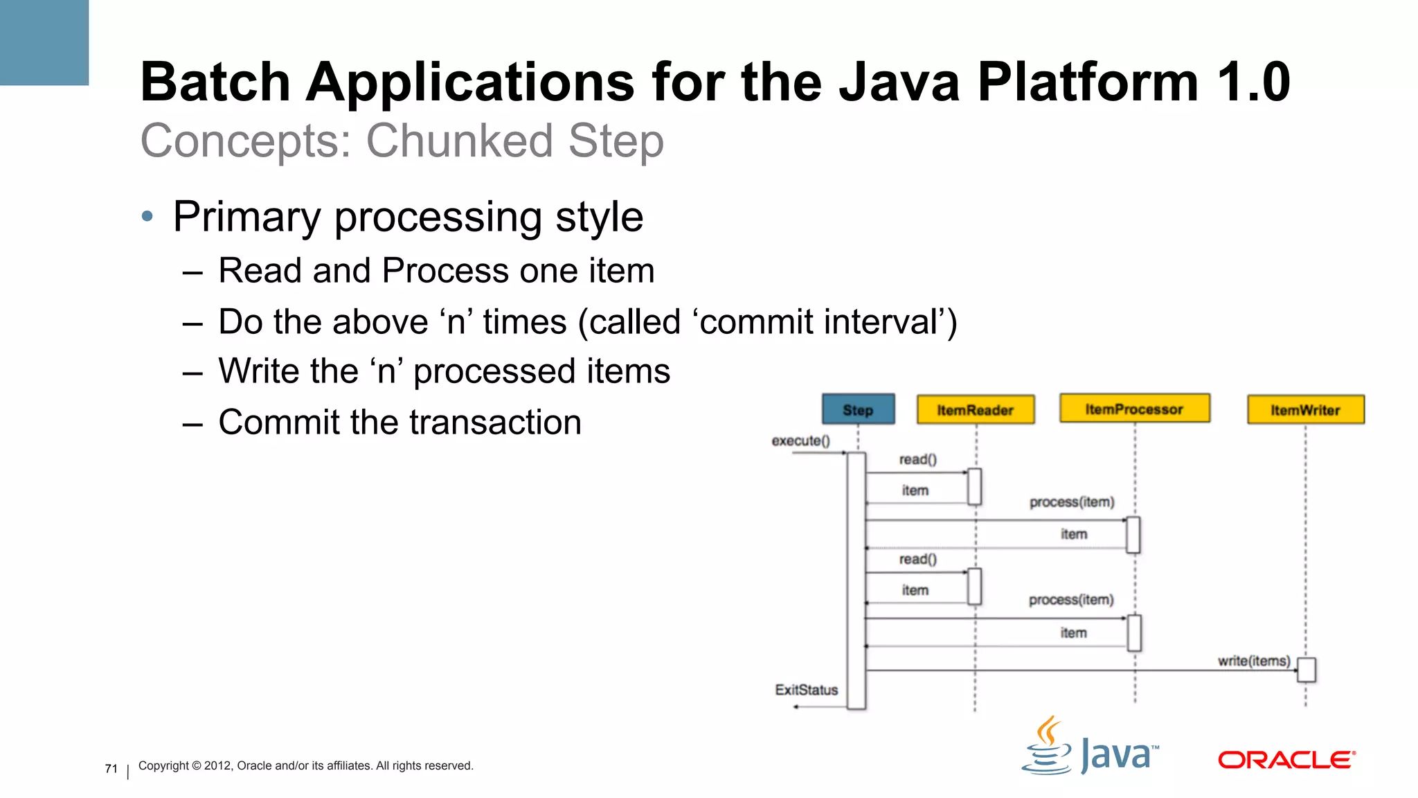 Batch Applications for the Java Platform 1.0
     Concepts: Chunked Step
     •  Primary processing style
             –  Read and Process one item
             –  Do the above ‘n’ times (called ‘commit interval’)
             –  Write the ‘n’ processed items
             –  Commit the transaction




71   Copyright © 2012, Oracle and/or its affiliates. All rights reserved.
 